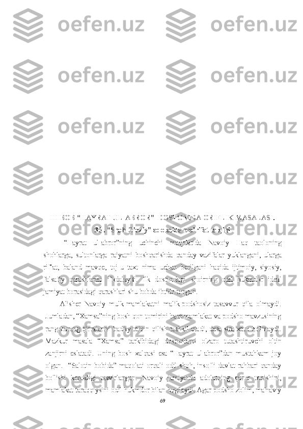 III BOB “HAYRAT UL-ABROR”  DOSTONIDA ORIFLIK MASALASI.
3.1. “Shoh G’oziy” adolatida ma’rifat talqini
  “Hayrat   ul-abror”ning   uchinchi   maqolatida   Navoiy   Haq   taoloning
shohlarga,   sultonlarga   raiyatni   boshqarishda   qanday   vazifalar   yuklangani,   ularga
rif’at,   baland   mavqe,   toj-u   taxt   nima   uchun   berilgani   haqida   ijtimoiy,   siyosiy,
falsafiy   qarashlarini   ifodalaydi.   Ilk   dostondagi   shoirning   odil   hukmdor   ideal
jamiyat   borasidagi qarashlari shu bobda ibtido topgan.
Alisher   Navoiy   mulk-mamlakatni   malik-podshosiz   tasavvur   qila   olmaydi.
Jumladan, “Xamsa”ning bosh qon tomirini ham mamlakat va podsho mavzusining
rang-barang qirralarini badiiy talqin qilish tashkil etadi, desa sira xato bo'lmaydi.
Mazkur   masala   “Xamsa”   tarkibidagi   dostonlarni   o'zaro   tutashtiruvchi   oltin
zanjirni   eslatadi.   Uning   bosh   xalqasi   esa   “Hayrat   ul-abror”dan   mustahkam   joy
olgan.    “Salotin  bobida”   maqolati   orqali   odil   shoh,   insofli   davlat   rahbari   qanday
bo'lishi   kerakligi   tasvirlangan.   Navoiy   jamiyatda   adolatning   qaror   topishini,
mamlakat taraqqiysini odil hukmdor bilan bog'laydi. Agar podsho zolim, ma'naviy
69 