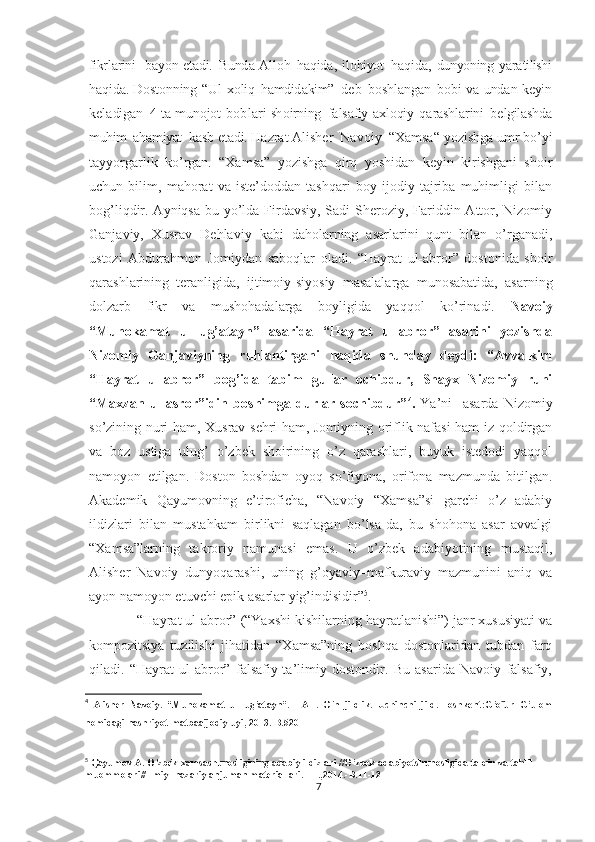 fikrl а rini     b а yon   et а di.   Bund а   All о h   h а qid а ,   il о hiyot   h а qid а ,   dunyoning   yar а tilishi
h а qid а . D о st о nning   “Ul   x о liq   h а mdid а kim”   d е b  b о shl а ng а n   b о bi   v а   und а n   k е yin
k е l а dig а n     4   t а   mun о jot   b о b l а r i   sh о irning   f а ls а fiy- а xl о qiy   q а r а shl а rini   b е lgil а shd а
muhim   а h а miyat   k а sb   et а di.  Hazrat Alisher  Navoiy  “Xamsa“ yozishga umr bo’yi
tayyorgarlik   ko’rgan.   “Xamsa”   yozishga   qirq   yoshidan   keyin   kirishgani   shoir
uchun   bilim,   mahorat   va   iste’doddan   tashqari   boy   ijodiy   tajriba   muhimligi   bilan
bog’liqdir. Ayniqsa bu yo’lda Firdavsiy, Sadi  Sheroziy, Fariddin Attor, Nizomiy
Ganjaviy,   Xusrav   Dehlaviy   kabi   daholarning   asarlarini   qunt   bilan   o’rganadi,
ustozi   Abdurahmon   Jomiydan   saboqlar   oladi.   “Hayrat   ul-abror”   dostonida   shoir
qarashlarining   teranligida,   ijtimoiy-siyosiy   masalalarga   munosabatida,   asarning
dolzarb   fikr   va   mushohadalarga   boyligida   yaqqol   ko’rinadi.   Navoiy
“Muhokamat   ul-lug’atayn”   asarida   “Hayrat   ul-abror”   asarini   yozishda
Nizomiy   Ganjaviyning   ruhlantirgani   haqida   shunday   deydi:   “Avvalkim
“Hayrat   ul-abror”   bog’ida   tabim   gullar   ochibdur,   Shayx   Nizomiy   ruhi
“Maxzan   ul-asror”idin   boshimga   durlar   sochibdur” 4
.   Ya’ni     asarda   Nizomiy
so’zining nuri ham, Xusrav sehri ham, Jomiyning oriflik nafasi ham iz qoldirgan
va   boz   ustiga   ulug’   o’zbek   shoirining   o’z   qarashlari,   buyuk   istedodi   yaqqol
namoyon   etilgan.   Doston   boshdan   oyoq   so’fiyona,   orifona   mazmunda   bitilgan.
Akademik   Qayumovning   e’tiroficha,   “Navoiy   “Xamsa”si   garchi   o’z   adabiy
ildizlari   bilan   mustahkam   birlikni   saqlagan   bo’lsa-da,   bu   shohona   asar   avvalgi
“Xamsa”larning   takroriy   namunasi   emas.   U   o’zbek   adabiyotining   mustaqil,
Alisher   Navoiy   dunyoqarashi,   uning   g’oyaviy–mafkuraviy   mazmunini   aniq   va
ayon namoyon etuvchi epik asarlar yig’indisidir” 5
.
     “Hayrat ul-abror” (“Yaxshi kishilarning hayratlanishi”) janr xususiyati va
kompozitsiya   tuzilishi   jihatidan   “Xamsa”ning   boshqa   dostonlaridan   tubdan   farq
qiladi.   “Hayrat-ul   abror”   falsafiy-ta’limiy   dostondir.   Bu   asarida   Navoiy   falsafiy,
4
  Alisher   Navoiy.   “Muhokamat   ul-lug’atayn”.   TAT.   O’n   jildlik.   Uchinchi   jild.-Toshkent:G’ofur   G’ulom
nomidagi nashriyot-matbaaijodiy uyi, 2013.-B.520
5
 Qayumov A. O’zbek xamsashunosligining adabiy ildizlari //O’zbek adabiyotshunosligida talqin va tahlil 
muommolari//Ilmiy- nazariy anjuman materiallari. –T.,2014.-B.11-12
7 