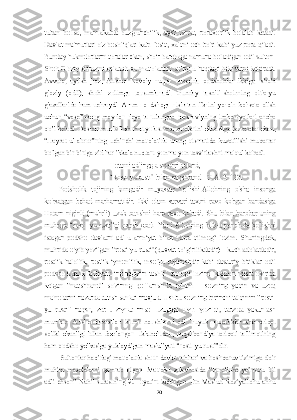 tuban   bo'lsa,   mamlakatda   buzg'unchilik,   aysh-ishrat,   poraxo'rlik   bolalab   ketadi.
Davlat ma'murlari o'z boshliqlari kabi fosiq, xalqni och bo'ri kabi yuz pora qiladi.
Bunday hukmdorlarni qoralar ekan, shoir barchaga namuna bo'ladigan odil sulton-
Shoh G'oziy obrazini eslatadi va maqolatdan so’ng u haqdagi hikoyatni keltiradi.
Avvalo,   aytish   joiz,   Alisher   Navoiy   nuqtai   nazarida   podshohlar   ikkiga:   shohi
g'oziy   (odil),   shohi   zolimga   taqsimlanadi.   Bunday   tasnif   shoirning   qit'a-yu
g'azallarida ham uchraydi. Ammo podshoga nisbatan fikrini yorqin ko'rsata olish
uchun   “vase'”-keng   maydon   deya   ta'riflangan   masnaviyning   imkoniyatlari   ancha
qo’l keladi. Doston muallifi shoh qiyofasi manzaralarini chizishga jazm etar ekan,
“Hayrat   ul-abror”ning   uchinchi   maqolatida   uning   qismatida   kuzatilishi   muqarrar
bo'lgan bir-biriga zid har ikkala nuqtani yonma-yon tasvirlashni ma'qul ko'radi.
Hotami adlingg'a sipehri baland,
“Rosti-yu rusti” bilan naqshband. [H.A.-B 122]
Podsholik   tojining   kimgadir   muyassar   bo'lishi-Allohning   o'sha   insonga
ko'rsatgan   behad   marhamatidir.   Ikki   olam   sarvari   taxtni   ravo   ko'rgan   bandasiga
Hotam   niginli   (muhrli)   uzuk  taqishni   ham   ravo   ko'radi.  Shu   bilan  barobar   uning
muhriga “rosti- yu rusti”ni naqsh etadi. Ya'ni Allohning hifz-u panohida bo'lishni
istagan   podsho   davlatni   adl-u   amniyat   bilan   idora   qilmog'i   lozim.   Shuningdek,
muhrida o'yib yozilgan “rosti-yu rusti”(quvvat to’g’rilikdadir) - kuch adolatdadir,
rostlik-halollik,   rostlik-iymonlilik,   insofga   tayanishdir   kabi   dasturiy   bitiklar   odil
podsho kunlik faoliyatining negizini tashkil etmog'i lozim. Ikkinchi misra oxirida
kelgan   “naqshband”   so'zining   qo'llanishida   iyhom—   so'zning   yaqin   va   uzoq
ma'nolarini nazarda tutish san'ati mavjud. Ushbu so'zning birinchi talqinini “rosti-
yu   rusti”   naqsh,   zeb-u   ziynat   misol   uzugiga   o'yib   yozildi,   tarzida   yakunlash
mumkin.   Alisher   hazratlari   komil   naqshband   edi.   Buyuk   mutafakkir   shu   tariqat
soliki   ekanligi   bilan   faxrlangan.   Ikkinchidan,   naqshbandiya   tariqati   ta'limotining
ham podsho yelkasiga yuklaydigan mas'uliyati “rosti-yu rusti”dir.
Sultonlar haqidagi maqolatda shoir davlat rahbari va boshqaruv tizimiga doir
muhim   masalalarni   qamrab   olgan.   Maqolat   salavhasida   “Innalloha   ya’muru   bil
adli ehson” Nahil surasining 90- oyatini keltirgan. Ibn Mas’ud Roziyallohu anhu
70 