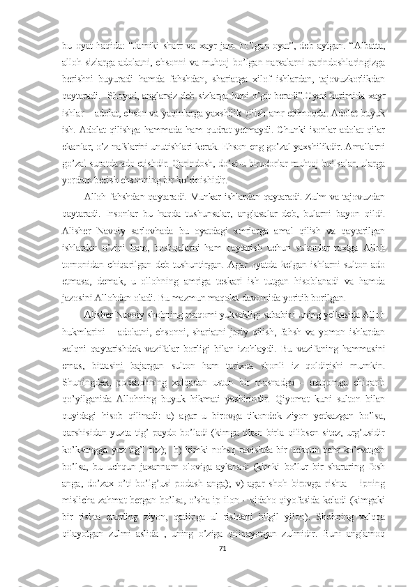 bu   oyat   haqida:   “Jamiki   sharr   va   xayr   jam   bo’lgan   oyat”,-deb   aytgan.   “Albatta,
alloh sizlarga adolatni, ehsonni va muhtoj bo’lgan narsalarni qarindoshlaringizga
berishni   buyuradi   hamda   fahshdan,   shariatga   xilof   ishlardan,   tajovuzkorlikdan
qaytaradi.   Shoyad, anglarsiz deb sizlarga buni o’git beradi”.Oyati karimida xayr
ishlar – adolat, ehson va yaqinlarga yaxshilik qilish amr etilmoqda. Adolat buyuk
ish.   Adolat   qilishga   hammada   ham   qudrat   yetmaydi.   Chunki   isonlar   adolat   qilar
ekanlar, o’z nafslarini unutishlari kerak. Ehson-eng go’zal yaxshilikdir. Amallarni
go’zal suratda ado etishdir. Qarindosh, do’st-u birodorlar muhtoj bo’lsalar, ularga
yordam berish ehsonning bir ko’rinishidir.
Alloh fahshdan qaytaradi. Munkar ishlardan qaytaradi. Zulm va tajovuzdan
qaytaradi.   Insonlar   bu   haqda   tushunsalar,   anglasalar   deb,   bularni   bayon   qildi.
Alisher   Navoiy   sarlovhada   bu   oyatdagi   amrlarga   amal   qilish   va   qaytarilgan
ishlardan   o’zini   ham,   boshqalarni   ham   qaytarish   uchun   sultonlar   taxtga   Alloh
tomonidan   chiqarilgan   deb   tushuntirgan.   Agar   oyatda   kelgan   ishlarni   sulton   ado
etmasa,   demak,   u   ollohning   amriga   teskari   ish   tutgan   hisoblanadi   va   hamda
jazosini Allohdan oladi. Bu mazmun maqolat davomida yoritib borilgan.
Alisher Navoiy shohning maqomi yuksakligi sababini uning yelkasida Alloh
hukmlarini   –   adolatni,   ehsonni,   shariatni   joriy   qilish,   fahsh   va   yomon   ishlardan
xalqni   qaytarishdek   vazifalar   borligi   bilan   izohlaydi.   Bu   vazifaning   hammasini
emas,   bittasini   bajargan   sulton   ham   tarixda   shonli   iz   qoldirishi   mumkin.
Shuningdek,   podshohning   xalqadan   ustun   bir   masnadga   –   maqomga   chiqarib
qo’yilganida   Allohning   buyuk   hikmati   yashirindir.   Qiyomat   kuni   sulton   bilan
quyidagi   hisob   qilinadi:   a)   agar   u   birovga   tikondek   ziyon   yetkazgan   bo’lsa,
qarshisidan   yuzta   tig’   paydo   bo’ladi   (kimga   tikan   birla   qilibsen   sitez,   urg’usidir
ko’ksungga   yuz   tig’I   tez);     b)   kimki   nohaq   ravishda   bir   uchqun   qahr   ko’rsatgan
bo’lsa,   bu   uchqun   jaxannam   oloviga   aylanadi   (kimki   bo’lur   bir   shararing   fosh
anga,   do’zax   o’ti   bo’lg’usi   podash   anga);   v)   agar   shoh   birovga   rishta   –   ipning
mislicha zahmat bergan bo’lsa, o’sha ip ilon – ajdaho qiyofasida keladi (kimgaki
bir   rishta   eturding   ziyon,   qatlinga   ul   rishtani   bilgil   yilon).   Shohning   xalqqa
qilayotgan   zulmi   aslida   ,   uning   o’ziga   qilinayotgan   zulmidir.   Buni   anglamoq
71 