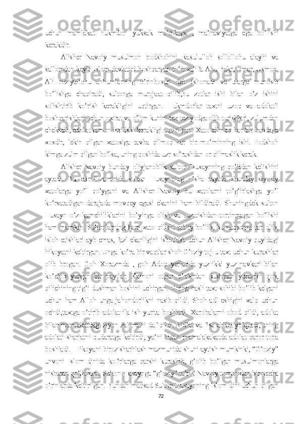 uchun   mamlakat   hukmdori   yuksak   ma’rifatga   ,   ma’naviyatga   ega   bo’lishi
kerakdir.
Alisher   Navoiy   musulmon   podshohini   Rasululloh   sollollohu   alayhi   va
sallomdan keyin Islom davlatini boshqargan to’rt xalifa-Abu Bakr, Umar, Usmon,
Ali   roziyallohu   anhumlarning   o’rinbosari   deb   ishonadi   va   ularga   munosib
bo’lishga   chaqiradi,   sultonga   murojaat   qilib,bu   zotlar   ishi   bilan   o’z   ishini
solishtirib   ko’rish   kerakligini   uqtirgan.   Hukmdorlar   taxtni   uzoq   va   adolatli
boshqarishlari uchun oxirat va o’lim kunini tez-tez yodga olib turishlari, zulumdan
chekinib, adolat tomon intilishi kerakligi uqtirilgan. Xato qilmoq har bir bandaga
xosdir,   lekin   qilgan   xatosiga   tavba   qilmoq   har   bir   mo’minning   ishi.   Podshoh
kimga zulm qilgan bo’lsa, uning qoshida uzr so’rashdan or qilmaslik kerak.    
Alisher   Navoiy   bunday   oliyjanoblik   sulton   Husaynning   qo’lidan   kelishini
aytadi.   Bu   etirof   zamirida   sulton   Husaynning   o’sha   paytda   shunday   siyosiy
xatolarga   yo’l   qo’ygani   va   Alisher   Navoiy   bu   xatolarni   to’g’irlashga   yo’l
ko’rsatadigan   darajada   movqey   egasi   ekanini   ham   bildiradi.   Shuningdek   sulton
Husayn   o’z   kamchiliklarini   bo’yinga   olish   va   tuzatishdan   tortinmagan   bo’lishi
ham mumkin. Sultonlarning ham  xato qilishi  tabiiy bo’lib, bu nuqsonni  tan olib,
isloh etishlari ayb emas, fazl ekanligini isbotlash uchun Alisher Navoiy quyidagi
hikoyatni keltirgan. Unga ko’ra bir vaqtlar shoh G’oziy toj-u taxt uchun kurashlar
olib   brogan.   Goh   Xorazmda   ,   goh   Adoq   yerlarida   yuz-ikki   yuz   navkari   bilan
ko’chib   yurgan   bir   paytlar.   Kamoni   otgan   o’qlardan   dushman   yuragini   qon,
qilichining tig’i dushman boshini uchirgan. Uning nasli taxt sohibi bo’lib kelgani
uchun   ham   Alloh   unga   jahondorlikni   nasib   qildi.   Shoh   adl   eshigini   xalq   uchun
ochdi,taxtga   o’tirib   adolat   ila   ish   yurita   boshladi.   Xarobalarni   obod   qildi,   adolat
bilan mamlakatdagi ziyon zahmatni daf qildi. Bid’at va fisq ahlini yo’qotdi, uning
adolati shariatni qudaratga keltirdi, ya’ni butun mamalakakatda adolat qaror topa
boshladi.  Hikoyani biroz sharhlash mazmunida shuni aytish mumkinki, “G’oziy”
unvoni   Islom   dinida   kofirlarga   qarshi   kurashib,   g’olib   bo’lgan   musulmonlarga
nisbatan qo’llanadi. Sulton Husaynga “g’oziy” ta’rifi Navoiy tomonidan bir necha
o’rinlarda keltirilgan. Bundan maqsad Sulton Husaynning Islom dini uchun qilgan
72 