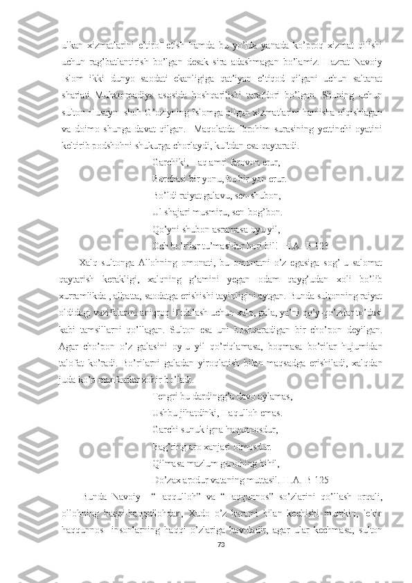 ulkan   xizmatlarini   e’tirof   etish   hamda   bu   yo’lda   yanada   ko’proq   xizmat   qilishi
uchun   rag’batlantirish   bo’lgan   desak   sira   adashmagan   bo’lamiz.   Hazrat   Navoiy
Islom   ikki   dunyo   saodati   ekanligiga   qat’iyan   e’tiqod   qilgani   uchun   saltanat
shariati   Muhammadiya   asosida   boshqarilishi   tarafdori   bo’lgan.   Shuning   uchun
sulton Husayn- shoh G’oziyning Islomga qilgan xizmatlarini hamisha olqishlagan
va   doimo   shunga   davat   qilgan.     Maqolatda   Ibrohim   surasining   yettinchi   oyatini
keltirib podshohni shukurga chorlaydi, kuftdan esa qaytaradi. 
Garchiki, Haq amri farovon erur,
Borchasi bir yonu, bu bir yon erur.
Bo’ldi raiyat galavu, sen-shubon,
Ul shajari musmiru, sen-bog’bon.
Qo’yni shubon asramasa oyu yil,
Och bo’rilar tu’masidur bori bil! [H.A.-B 123]
Xalq   sultonga   Allohning   omonati,   bu   omonatni   o’z   egasiga   sog’-u   salomat
qaytarish   kerakligi,   xalqning   g’amini   yegan   odam   qayg’udan   xoli   bo’lib
xurramlikda , albatta, saodatga erishishi tayinligini aytgan. Bunda sultonning raiyat
oldidagi vazifalarini aniqroq ifodalash uchun xalq, gala, ya’ni qo’y-qo’zilar to’dasi
kabi   tamsillarni   qo’llagan.   Sulton   esa   uni   boshqaradigan   bir   cho’pon   deyilgan.
Agar   cho’pon   o’z   galasini   oy-u   yil   qo’riqlamasa,   boqmasa   bo’rilar   hujumidan
talofat   ko’radi.   Bo’rilarni   galadan   yiroqlatish   bilan   maqsadga   erishiladi,   xalqdan
juda ko’p manfaatlar zohir bo’ladi. 
Tengri bu dardingg’a davo aylamas, 
Ushbu jihatdinki, Haqulloh emas.
Garchi sunuk igna haqunnosdur,
Bag’ring aro xanjari olmosdur.
Qilmasa mazlum gunohing bihil,
Do’zax arodur vataning muttasil.[H.A.-B 125]
Bunda   Navoiy     “Haqqulloh”   va   “Haqqunnos”   so’zlarini   qo’llash   orqali,
ollohning   haqqi-haqqullohdan,   Xudo   o’z   karami   bilan   kechishi   mumkin,   lekin
haqqunnos-   insonlarning   haqqi   o’zlariga   havoladir,   agar   ular   kechmasa,   sulton
73 