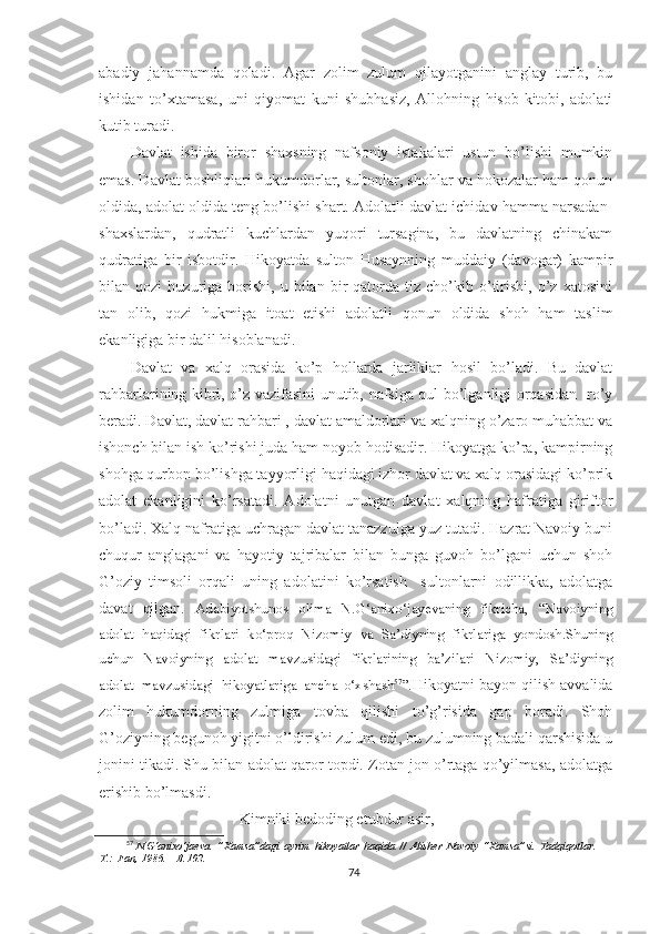 abadiy   jahannamda   qoladi.   Agar   zolim   zulum   qilayotganini   anglay   turib,   bu
ishidan   to’xtamasa,   uni   qiyomat   kuni   shubhasiz,   Allohning   hisob-kitobi,   adolati
kutib turadi. 
Davlat   ishida   biror   shaxsning   nafsoniy   istakalari   ustun   bo’lishi   mumkin
emas. Davlat boshliqlari-hukumdorlar, sultonlar, shohlar va hokozalar ham qonun
oldida, adolat oldida teng bo’lishi shart. Adolatli davlat ichidav hamma narsadan-
shaxslardan,   qudratli   kuchlardan   yuqori   tursagina,   bu   davlatning   chinakam
qudratiga   bir   isbotdir.   Hikoyatda   sulton   Husaynning   muddaiy   (davogar)   kampir
bilan  qozi   huzuriga  borishi,   u  bilan   bir   qatorda   tiz  cho’kib   o’tirishi,  o’z   xatosini
tan   olib,   qozi   hukmiga   itoat   etishi   adolatli   qonun   oldida   shoh   ham   taslim
ekanligiga bir dalil hisoblanadi. 
Davlat   va   xalq   orasida   ko’p   hollarda   jarliklar   hosil   bo’ladi.   Bu   davlat
rahbarlarining kibri, o’z vazifasini unutib, nafsiga qul bo’lganligi orqasidan   ro’y
beradi. Davlat, davlat rahbari , davlat amaldorlari va xalqning o’zaro muhabbat va
ishonch bilan ish ko’rishi juda ham noyob hodisadir. Hikoyatga ko’ra, kampirning
shohga qurbon bo’lishga tayyorligi haqidagi izhor davlat va xalq orasidagi ko’prik
adolat   ekanligini   ko’rsatadi.   Adolatni   unutgan   davlat   xalqning   hafratiga   giriftor
bo’ladi. Xalq nafratiga uchragan davlat tanazzulga yuz tutadi. Hazrat Navoiy buni
chuqur   anglagani   va   hayotiy   tajribalar   bilan   bunga   guvoh   bo’lgani   uchun   shoh
G’oziy   timsoli   orqali   uning   adolatini   ko’rsatish     sultonlarni   odillikka,   adolatga
davat   qilgan.   Adabiyotshunos   olima   N.G‘anixo‘jayevaning   fikricha,   “Navoiyning
adolat   haqidagi   fikrlari   ko‘proq   Nizomiy   va   Sa’diyning   fikrlariga   yondosh.Shuning
uchun   Navoiyning   adolat   mavzusidagi   fikrlarining   ba’zilari   Nizomiy,   Sa’diyning
adolat   mavzusidagi   hikoyatlariga   ancha   o‘xshash 57
”. Hikoyatni bayon qilish avvalida
zolim   hukumdorning   zulmiga   tovba   qilishi   to’g’risida   gap   boradi.   Shoh
G’oziyning begunoh yigitni o’ldirishi zulum edi, bu zulumning badali qarshisida u
jonini tikadi. Shu bilan adolat qaror topdi. Zotan jon o’rtaga qo’yilmasa, adolatga
erishib bo’lmasdi.
Kimniki bedoding etubdur asir,
57
  N.G‘anixo‘jaeva.   ”Xamsa”dagi   ayrim   hikoyatlar   haqida   //   Alisher   Navoiy   “Xamsa”si.   Tadqiqotlar.   –
T.:  Fan,   1986.   –   B.102.
74 