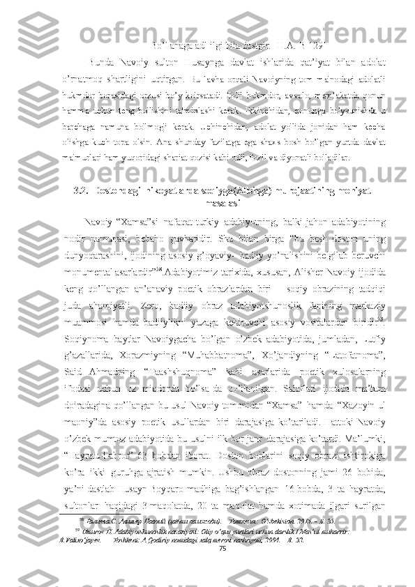 Bo’l anaga adl ilgi bila dastgir. [H.A.-B 129]
  Bunda   Navoiy   sulton   Husaynga   davlat   ishlarida   qat’iyat   bilan   adolat
o’rnatmoq   shartligini   uqtirgan.   Bu   lavha   orqali   Navoiyning   tom   ma'nodagi   adolatli
hukmdor   borasidagi   orzusi   bo’y   ko'rsatadi.   Odil   hukmdor,   avvalo,   mamlakatda   qonun
hamma   uchun   teng   bo'lishini   ta'minlashi   kerak.   Ikkinchidan,   qonunga   bo'ysunishda   u
barchaga   namuna   bo'lmog'i   kerak.   Uchinchidan,   adolat   yo'lida   jonidan   ham   kecha
olishga   kuch   topa   olsin.   Ana   shunday   fazilatga   ega   shaxs   bosh   bo’lgan   yurtda   davlat
ma'murlari ham yuqoridagi shariat qozisi kabi odil, fozil va diyonatli bo'ladilar.  
3.2.  Dostondagi  hikoyatlarda soqiyga(Allohga) murojaatining mohiyat
masalasi
Navoiy   “Xamsa”si   nafaqat   turkiy   adabiyotning,   balki   jahon   adabiyotining
nodir   namunasi,   bebaho   gavharidir.   Shu   bilan   birga   “bu   besh   doston   uning
dunyoqarashini,   ijodining   asosiy   g’oyaviy-   badiiy   yo’nalishini   belgilab   beruvchi
monumental asarlardir” 58
.Adabiyotimiz   tarixida,   xususan,   Alisher   Navoiy   ijodida
keng   qo’llangan   an’anaviy   poetik   obrazlardan   biri   –   soqiy   obrazining   tadqiqi
juda   ahamiyatli.   Zero,   badiiy   obraz   adabiyotshunoslik   fanining   markaziy
muammosi   hamda   badiiylikni   yuzaga   keltiruvchi   asosiy   vositalardan   biridir 59
.
Soqiynoma   baytlar   Navoiygacha   bo’lgan   o’zbek   adabiyotida,   jumladan,   Lutfiy
g’azallarida,   Xorazmiyning   “Muhabbatnoma”,   Xo’jandiyning   “Latofatnoma”,
Said   Ahmadning   “Taashshuqnoma”   kabi   asarlarida   poetik   xulosalarning
ifodasi   uchun   oz   miqdorda   bo’lsa - da   qo’llanilgan.   Salaflari   ijodida   ma’lum
doiradagina   qo’llangan   bu   usul   Navoiy   tomonidan   “Xamsa”   hamda   “Xazoyin- u l
maoniy”da   asosiy   poetik   usullardan   biri   darajasiga   ko’tariladi.   Hattoki   Navoiy
o’zbek   mumtoz   adabiyotida   bu   usulni   ilk   bor   janr   darajasiga   ko’tardi.  Ma’lumki,
“Hayratu-l-abror”   63   bobdan   iborat.   Doston   boblarini   soqiy   obrazi   ishtirokiga
ko’ra   ikki   guruhga   ajratish   mumkin.   Ushbu   obraz   dostonning   jami   26   bobida,
ya’ni   dastlab   Husayn   Boyqaro   madhiga   bag’ishlangan   16-bobda,   3   ta   hayratda,
sultonlar   haqidagi   3- maqolatda,   20   ta   maqolat   hamda   xotimada   ilgari   surilgan
58
  Ғаниева   С.   Алишер   Навоий   (ҳаёти   ва   ижоди).  –   Тошкент:   O‘zbekiston.   2015.   –   Б.   35.
59
  Umurov   H.   Adabiyotshunoslik   nazariyasi:   Oliy   o‘quv   yurtlari   uchun   darslik   /   Mas’ul   muharrir:  
B.Valixo‘jayev.   –  Toshkent:   A.Qodiriy   nomidagi   xalq   merosi   nashriyoti,   2004.   –   B.   32.
75 