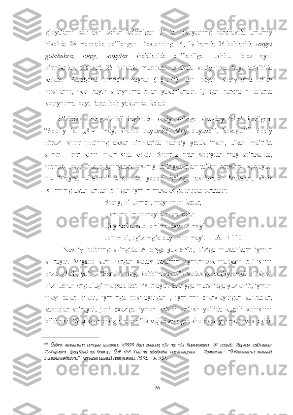 g’oyalarni   dalillash   uchun   keltirilgan   21   ta   hikoyatning   barchasida   umumiy
hisobda   28   marotaba   qo’llangan.   Dostonning   16,   19   hamda   26-boblarida   soqiyi
gulchehra,   soqiy,   soqiylar   shakllarida   qo’llanilgan   ushbu   obraz   ayni
o’rinlardan   tashqari   25   holatda   murojaat   uslubida   soqiynoma   bayt   tarkibida
keladi.   Faqatgina   birinchi   hayrat   (18-bob)   uch   baytli   soqiynoma   bilan
boshlanib,   ikki   baytli   soqiynoma   bilan   yakunlanadi.   Qolgan   barcha   holatlarda
soqiynoma   bayt   faqat   bob   yakunida   keladi.  
O’zbek   tilining   izohli   lug’atida   soqiy   so’ziga   shunday   ta’rif   berilgan:
“S o q i y   [a.   [ىقا	[[س   –   may,   sharob   quyuvchi]   May   quyuvchi,   kosagul” 60
.   Soqiy
obrazi   shoir   ijodining   aksar   o’rinlarida   haqiqiy   yetuk   inson,   ulkan   ma’rifat
sohibi   –   piri   komil   ma’nosida   keladi.   Shoir   zohiran   soqiydan   may   so’rasa - da,
botinan   undan   butun   jamiyatga   insoniy   qadriyatlardan   ta’lim   berishini   xohlaydi.
Bu   “Hayrat   ul - abror”   dostonida   yaqqol   ko’zga   tashlanadi.   Masalan,   shoir
Islomning   ustunlaridan   bo’lgan   iymon   masalasiga   diqqat   qaratadi:
Soqiy, o’lubmen, mayi imon ketur,
Jismima imon mayidin jon ketur. 
Quyma bu kun jomima davron mayi, 
Jonim ol, og’zimg’a quy imon mayi. [H.A.-B 110]
  Navoiy   bobning   so’ngida   Allohga   yuzlanib ,   o’ziga   mustahkam   iymon
so’raydi.   Miysoq   kuni   bergan   vadasi-qasamini   iymonidek   mahkam   bo’lishini
orzu   qiladi,   ya’ni:   “Sen   bizning   Robbimizsan!”-   vadasiga   qat’iy   amal   qilishini
o’zi uchun eng ulug’ maqsad deb hisoblaydi. Soqiyga-murshidga yuzlanib, iymon
mayi   talab   qiladi,   iymonga   boshlaydigan   ,   iymonni   charxlaydigan   suhbatlar,
saboqlar   so’raydi,   joni   evaziga   iymon   sohibi   bo’lish   yo’lida   kuchli   xohishini
bildiradi.   Chunki imonsiz   tanani   o’lik   vujud   sanagan   shoir   soqiy   timsoli   vositasida
60
  Ўзбек   тилининг   изоҳли   луғати :   80000   дан   ортиқ   сўз   ва   сўз   бирикмаси .   III   жилд .   Таҳрир   ҳайъати :
Т . Мирзаев	
  ( раҳбар )   ва   бошқ .;   ЎзР   ФА   Тил   ва   адабиёт   институти .   –   Тошкент :   “ Ўзбекистон   миллий
энциклопедияси ”	
  Давлат   илмий   нашриёти ,   2006.   –   Б .   561.
76 