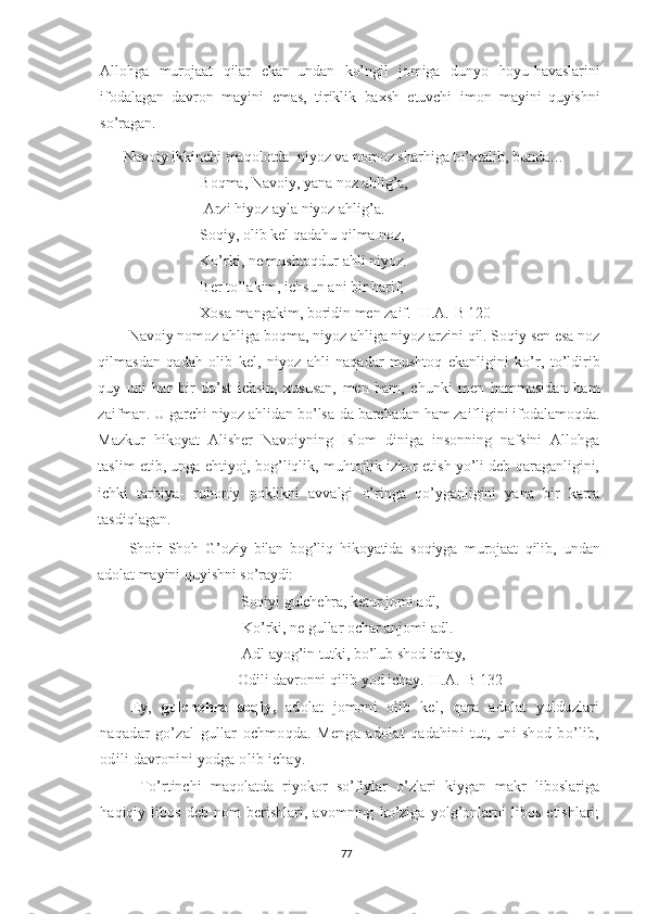 Allohga   murojaat   qilar   ekan   undan   ko’ngil   jomiga   dunyo   hoyu-havaslarini
ifodalagan   davron   mayini   emas,   tiriklik   baxsh   etuvchi   imon   mayini   quyishni
so’ragan.
Navoiy ikkinchi maqolotda  niyoz va nomoz sharhiga to’xtalib, bunda… 
Boqma, Navoiy, yana noz ahlig’a,
 Arzi hiyoz ayla niyoz ahlig’a.
Soqiy, olib kel qadahu qilma noz,
Ko’rki, ne mushtoqdur ahli niyoz.
Ber to’lakim, ichsun ani bir harif, 
Xosa mangakim, boridin men zaif. [H.A.-B 120]
Navoiy nomoz ahliga boqma, niyoz ahliga niyoz arzini qil. Soqiy sen esa noz
qilmasdan   qadah   olib   kel,   niyoz   ahli   naqadar   mushtoq   ekanligini   ko’r,   to’ldirib
quy   uni   har   bir   do’st   ichsin,   xususan,   men   ham,   chunki   men   hammasidan   ham
zaifman. U garchi niyoz ahlidan bo’lsa-da barchadan ham zaifligini ifodalamoqda.
Mazkur   hikoyat   Alisher   Navoiyning   Islom   diniga   insonning   nafsini   Allohga
taslim etib, unga ehtiyoj, bog’liqlik, muhtojlik izhor etish yo’li deb qaraganligini,
ichki   tarbiya-   ruhoniy   poklikni   avvalgi   o’ringa   qo’yganligini   yana   bir   karra
tasdiqlagan.  
Shoir   Shoh   G’oziy   bilan   bog’liq   hikoyatida   soqiyga   murojaat   qilib,   undan
adolat   mayini   quyishni   so’raydi:
 Soqiyi   gulchehra, ketur   jomi   adl,
  Ko’rki,  ne   gullar   ochar   anjomi   adl.
  Adl ayog’in   tutki, bo’lub   shod   ichay,
         Odili   davronni   qilib  yod  ichay .[H.A.-B 132]
Ey,   gulchehra   soqiy,   adolat   jomoni   olib   kel,   qara   adolat   yulduzlari
naqadar   go’zal   gullar   ochmoqda.   Menga   adolat   qadahini   tut,   uni   shod   bo’lib,
odili davronini yodga olib ichay.
  To’rtinchi   maqolatda   riyokor   so’fiylar   o’zlari   kiygan   makr   liboslariga
haqiqiy   libos   deb   nom   berishlari,   avomning   ko’ziga   yolg’onlarni   libos   etishlari;
77 