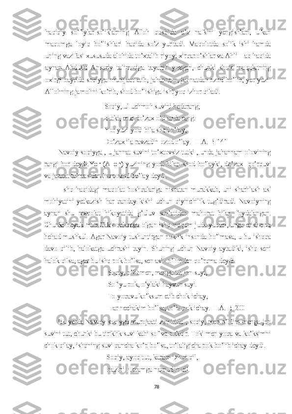 haqiqiy   so’fiylar-soliklarning   Alloh   qoshida   o’z   nafsini   yengishlari,   ulkan
maqomga   loyiq   bo’lishlari   haqida   so’z   yuritadi.   Maqolotda   solik   ishi   hamda
uning vazifasi xususuda alohida to’xtalib riyoyi xirqapo’shlar va Ahli Haq haqida
aynan   Abdulla   Ansoriy   talimotiga   tayanib   yozgan,   chunki   shoir   maqolatning
oxirgi baytida soqiyga murojaat etib, jahannam, jannatdan ozod bo’lib, yer yuzi-
Allohning jamolini ko’rib, shod bo’lishiga ishtiyoq izhor qiladi.
Soqiy, ul uchmoh suvini bedarang, 
Tutki, erur do’zax o’ti anda rang. 
Yor yuzi yodi bila shod o’lay, 
Do’zax ila ravzadin ozod o’lay. [H.A.-B 141]
Navoiy soqiyga , u jannat suvini to’xtovsiz tutki , unda jahannam olovining
rangi bor deydi. Yor (Alloh)   yuzining yodi bilan shod bo’layki, do’zax   qo’rquvi
va jannat ta’masidan ham ozod bo’lay deydi.  
  Ishq   haqidagi   maqolat   boshqalariga   nisbatan   murakkab,   uni   sharhlash   asl
mohiyatini   yetkazish   har   qanday   kishi   uchun   qiyinchilik   tug’diradi.   Navoiyning
aynan   shu   maqolat   hikoyatida   g’uluv   san’atidan   mahorat   bilan   foydalangan.
Chunki buyuk mutaffakir qalamga olgan ishq maqom juda yuqori, unga erishmoq
behad mushkul. Agar  Navoiy tushuntirgan poklik insonda bo’lmasa,  u bu ishqqa
davo   qilib,   halokatga   uchrashi   tayin.   Shuning   uchun   Navoiy   aytadiki,   ishq   seni
halok qilsa, agar bu ishq pok bo’lsa, sen aslo o’limdan qo’rqma deydi. 
Soqiy, o’libmen, menga tut jon suyi,
Sofiyu pok, o’ylaki hayvon suyi.
To yoqavu ko’ksum etib chok ichay, 
Har nechakim bo’lsa, to’la pok ichay.[H.A.-B 200]
Bu yerda Navoiy soqiyga murojaati zamirida , soqiy, men o’ldim menga jon
suvini tut, chunki bu tiriklik suvi kabi sof va pokdir. Toki men yoqa va ko’ksimni
chok qilay, ishqning suvi qancha ko’p bo’lsa, to’laligicha pok bo’lib ichay deydi.
Soqiy, ayoq tut, karam izhor qil,
Bazlni Hotamga namudor qil.
78 