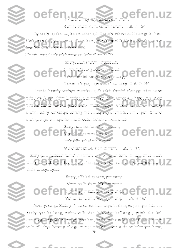 Bizda chu may vajhida kamdur diram,
Kamliq erur bizdinu sendin karam. [H.A.-B 154]
Ey   soqiy,   qadah   tut,   karam   izhor   qil.   Haqiqiy   sahovatni   Hotamga   ko’rsat.
Bizda   mayning   yuzi   uchun   diram   kam,   chunki   kamlik   bizdan,   sendan   karam
deya bunda Allohga murojaati etadi.
Oltinchi maqolotda adab masalasi ko’tarilgan bo’lib.
  Soqiy, adab shartini omada tut, 
Ollima to’qquz yukunib boda tut.
To ani ich deb senga men yuz tutay,
Tomsa to’qquz, oqsa xud o’ttuz tutay.[H.A.-B 164]
Bunda   Navoiy   soqiyga   murojaat   qilib   adab   shartini   o’zingga   odat   tut   va
to’qqiz yukunib oldimda boda tut, to men uni ichib, senga yuz bora tutay. Agar
to’qqiz   tomchi   tomsa,   yana   o’ttiz   marta   tutay.   Ushbu   murojaatda     Navoiy
adabni   qat’iy   konseptga–tamaliy   bir   qoidaga   aylantirib   taqdim   qilgan.   Chunki
adabga rioya qilmaganlar mardlikkdan bebahra hisoblanadi.
Soqiy, etibmen tama’ ul bodadin,
Kim olur ozu tama’ ozadidin.
Jur’asidin soliki roh et meni,
Mulki qanoat uza shoh et meni. [H.A.-B 176]
    Soqiyga,   u   bodadan   tama’   qilibman,   uni   ozodadan   tama’   bilan   ochlar   oladi.
Uning   bir   qultumi   bilan   meni   yo’lning   soliki   qil   va   meni   qanoat   mulkining
shohi et deya aytadi. 
Soqiy, olib kel qadahe, yor esang,
Mehru vafo sharti bila bor esang.
Og’zima jon etto, davo qil manga,
                      Va’da necha emdi vafo qil manga. [H.A.-B 187]
Navoiy, senga Xudo yo’l bersa, sen ham unga boshing va joningni fido qil.
Soqiy,   yor   bo’lsang,   mehru   vafo   shart   bilan   bor   bo’lsang   ,   qadah   olib   kel.
Jonim og’zimga keldi, menga davo ber , necha marta va’da bor edi, endi menga
vafo   qil   deya   Navoiy   o’ziga   murojaat   qiladi,   agar   xudo   vafodor   yor   bersa,
79 