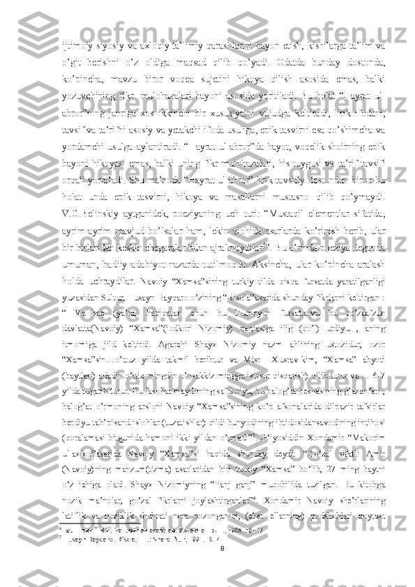 ijtimoiy-siyosiy va axloqiy-ta’limiy qarashlarini bayon etish, kishilarga ta’lim va
o’git   berishni   o’z   oldiga   maqsad   qilib   qo’yadi.   Odatda   bunday   dostonda,
ko’pincha,   mavzu   biror   voqea   sujetini   hikoya   qilish   asosida   emas,   balki
yozuvchining   fikr-   mulohazalari   bayoni   asosida   yoritiladi.   Bu   holat   “Hayrat   ul-
abror”ning   janriga   xos   ikkinchi   bir   xususiyatni   vujudga   keltiradi,   lirik   ifodani,
tavsif va ta’rifni asosiy va yetakchi ifoda usuliga, epik tasvirni esa qo’shimcha va
yordamchi   usulga   aylantiradi.   “Hayrat   ul-abror”da   hayot,   voqelik   shoirning   epik
bayoni-hikoyasi   emas,   balki   uning   fikr-mulohazalari,   his-tuygusi   va   ta’rif-tavsifi
orqali yoritiladi. Shu ma’noda “Hayrat ul-abror” lirik-tavsifiy dostondir. Biroq bu
holat   unda   epik   tasvirni,   hikoya   va   masallarni   mustasno   qilib   qo’ymaydi.
V.G.Belinskiy   aytganidek,   poeziyaning   uch   turi:   “Mustaqil   elementlar   sifatida,
ayrim-ayrim   mavjud   bo’lsalar   ham,   lekin   alohida   asarlarda   ko’rinish   berib,   ular
bir-birlaridan keskin chegaralar bilan ajralmaydilar 6
”. Bu o’rinda poeziya deganda
umuman,   badiiy   adabiyot   nazarda   tutilmoqda.   Aksincha,   ular   ko’pincha   aralash
holda   uchraydilar.   Navoiy   “Xamsa”sining   turkiy   tilda   qisqa   fursatda   yaratilganligi
yuzasidan Sulton Husayn Bayqaro o’zining “Risola”asarida shunday fikrlarni keltirgan :
“   Val-haq   (ya’ni,   haqiqatan   chun   bu   Humoyun   fursatta-vu   bu   ro’zaafzun
davlatta(Navoiy)   “Xamsa”(iodkori   Nizomiy)   panjasiga   ilig   (qo’l)   urdiyu   ,   aning
itmomiga   jild   keltirdi.   Agarchi   Shayx   Nizomiy   nazm   ahlining   ustozidur,   ozor
“Xamsa”sin…o’ttuz   yilda   takmil   beribtur   va   Misr     Xusrav-kim,   “Xamsa”   abyoti
(baytlari) adadin o’ttiz mingdin o’nsakkiz mingga ixtisor qisqarish) qilib turur va … 6-7
yilda tugatib turur. Bu fasohat maydoning safdoriyu, bu balog’at beshasining g’azanfari ,
balog’at   o’rmoning   arsloni   Navoiy   “Xamsa”sining   ko’p   afsonalarida   dilpazir   tafsirlar
berdiyu tab’pisand islohlar (tuzatishlar) qildi bunyodining ibtidosidansavodining intihosi
(qoralamasi   bitgunida   hamoni   ikki   yildan   o’tmadi” 7
.   G‘iyosiddin   Xondamir   “Makorim
ul-axloq”asarida   Navoiy   “Xamsa”si   haqida   shunday   deydi:   “Go‘zal   sifatli   Amir
(Navoiy)ning   manzum(tizma)   asarlaridan   biri   turkiy   “Xamsa”   bo‘lib,   27   ming   baytni
o‘z   ichiga   oladi.   Shayx   Nizomiyning   “Panj   ganj”   muqobilida   tuzilgan.   Bu   kitobga
nozik   ma’nolar,   go‘zal   fikrlarni   joylashtirganlar” 8
.   Xondamir   Navoiy   she’rlarining
latiflik   va   noziklik   shuhrati   nom   qozonganini,   (chet   ellarning)   podshohlari   poytaxt
6
 Б e линский В.Г. Танланган асарлар. Уздавнашр. Т., 1955.  151- B
7
  Husayn   Bayqaro .  Risola. –T.: Sharq-Nur, 1991.-B.14
8 