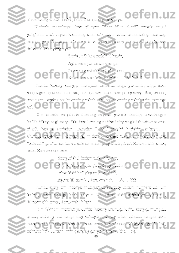 o’zini uning uchun boshu jonini fido qilishga chorlaydi. 
O’ninchi   maqolotga   ilova   qilingan   “Sher   bilan   durrij”   masala   orqali
yolg’onni   odat   qilgan   kishining   chin   so’zi   ham   qabul   qilinmasligi   haqidagi
haqiqat   yana   bir   karra   ta’kidlanadi   va   bu   kitobxonga   nisbatan   rostgo’ylikka
da’vat o’laroq yangraydi. 
Soqiy, olib kek qadahi dilpazir,
Ayla meni jur’asidin shergir.
Bazmning asbobini qilg’il nasaq,
Hozir etib sixu kabobu tabaq. [H.A.-B 212]
Bunda   Navoiy   soqiyga   murojaati   asnosida   pirga   yuzlanib,   dilga   xush
yoqadigan   qadahni   olib   kel,   bir   qultum   bilan   sherga   aylanay.   Six,   kabob,
tavoqlarni   xozirla   va   bazmning   asboblarini   va   bazmning   asboblarini   tartibga
sol. 
O’n   birinchi   maqolotda   ilimning   naqadar   yuksak   ekanligi   tasvirlangan
bo’lib hikoyadagi oxirgi ikki bayt limning nohiyatining anglatish uchun xizmat
qiladi.   Navoiy   soqiydan-   ustozdan   “o’shul   may’ni   berishini   so’raydi.   U
shunday   mayki   uni   ko’rgan   imom   darhol   sajdaga   tushadi.   Ichgan   kishi   esa
“xokiroh”ga-o’ta kamtar va xokisor insonga aylanadi, faqat Xorazm ahli emas,
balki Xorazmshoh ham.
Soqiy,o’shul bodani tutkil mudom,
Kim ko’ribon sajdag’a tushgay mudom.
Ichsa kishi bo’lg’ay anga xokiroh,
Aytma Xorazmki, Xorazmshoh. [H.A.-B 222]
  Bunda   soqiy   pir   obraziga   murojaatida   shunday   bodani   hamisha   tut,   uni
ko’rib,   imom   sajdaga   bosh   qo’ysin.   Uni   ichsa   kishi   xokirohga   aylanadi   ,
Xorazm ahli emas, Xorazmshoh ham. 
O’n   ikkinchi   maqolat   yakunida   Navoiy   ananaga   ko’ra   soqiyga   murojaat
qiladi,   undan   yoqut   rangli   may   so’raydi,   bu   may   bilan   qahrabo   rangini   qizil
tusga kirishini istaydi. May ishq yoki ma’rifat ma’nosini  ifodalayotgan bo’lsa,
qahrabo lirik qahramonning sarg’aygan yuziga tamsildir. Pirga 
80 