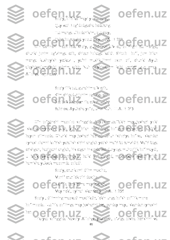 Soqiy, olib kel mayi yoqut rang,
Quy xati Bog’dodgacha bedarang.
Tut manga ulbodanikim, qut etay,
Qahrabo rangini yoqut etay. [H.A.-B 233]
O’n   uchinchi   maqolotda   soqiy,   gunohimni   afv   et,   qo’lingni   tut   menga,
chunki   jonim   og’zimga   etib,   chiqar   holatga   keldi.   Shitob     bo’l,   jom   bilan
menga   kushoyish   yetkaz   ,   ya’ni   mushkulimni   oson   qil,   chunki   Ayub
alayhissalom   kabi   sabrim   sobit,   Nuh   alayhissalom   kabi   umrim   uzun   emas.
Allohga iltijo etadi.
Soqiy ilik tut, gunahim afv etib,
Kim chiqadur jonim og’izga etib.
Bot bo’lu bir jom ila etkur futuh,
Sabr esa Ayubcha yo’q, umri Nuh. [H.A.-B 245]
 
O’n   to’rtinchi   maqolot   so’nggida   buyuk   mutaffakir   may   javhari   yoki
Iskandar   oynasini   talab   qilish   bilan   ma’rifatga   bo’lgan   ehtiyojini,   talabini
bayon   qilmoqda.   Chunki   may   javhari   haqiqat   uchun   istioriya   bo’lsa,   Iskandar
oynasi olamni ko’rish yaralish sirini anglab yetish ma’rifat ramzidir. Ma’rifatga
erishgan, haqiqatni anglab, his etgan insonda esa dunyoga muhtojlik bo’lmaydi,
u   falak   hiylalariga   aldanmaydi,   balki   sof   e’tiqod,   mustahkam   iymon   bilan
hamisha yuksak maqomda qoladi.    
Soqiy, erur komi dilim mastliq,
Moni’ erur lek tihi dastliq.
Lutf ila ber ilgima may javhari,
May neki, oyinai Iskandariy. [H.A.-B 256]
Soqiy , dilimning maqsadi mastlikdir, lekin unga bo’sh qo’llik mone 
bo’lmoqda. Lutf ila qo’limga may javharini ber, qanday may, Iskandar oynasini
ber. 
Hikoyat   so’nggida   Navoiy   Allohga   yuzlanib,   o’ziga   tovba   berishini   va
81 