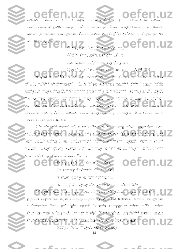 tovbasini   qabul   qilishini   so’ragan.   Chunki   Allohning     Tovvob   sifati   tovbani
berib, qabul qilguvchi degan ma’noni bildirgan. Odam alayhissalom ham xatosi
uchun   jannatdan   quvilganda,   Alloh   tavba   va   istig’for   so’zlarini   o’rgatgan   va
uni qabul qilgan edi. 
Soqiy, ayoq kelturu tut bizga bot,
Ahd boshin, tavba ayog’in ushot.
Uzr desam, bo’g’zima quyg’il yiqib,
Quyg’ali ko’ksum uza lekin chiqib. [H.A.-B 266]
Buyuk   mutaffakir   o’zining   tovbasi   va   gunoh   qilmaslik   ahdini   malomat
qiladi,   nafsini   sindirmaganholda   Allohga   yuzlanayotganini   e’tirof   etgan   holda
soqiydan may so’raydi, “Ahdimning boshini yor, tovbamni esa maydala”, deydi,
“ko’ksimga   chiqib,   bo’g’zimga   may   quy”,   -deb   iltimos   qiladi.   Bu   o’tinch
zamirida   ham   Allohdan   beriladigan   tovbadan   umid   bor.   Chunki   inson   qancha
tovba   qilmasin,   Alloh   tovbasi   qabul   qilayotganligi   bilmaydi.   Shu   sabab   doim
tovba qilish talab etiladi.
O’n   oltinchi   maqolotda   agar   kofir   nafs   bilan   jang   qilsa   Tangridan   jazo-
mukofot  olishini  aytadi.  Navoiy soqiyga, ya’ni  murshidga  yuzlanib, elning joni
kabi   qadah   so’raydi   va   dindushmani   qonini   simirishni   aytadi.   Zamon   shohi
Sulton   Husayn-g’oziy   xusrav   qo’lidan   may   ichisni   va   bu   mayni   ichib,   o’zini
shahid etishga istak bildiradi. Ya’ni:
Soqiy olib kel qadah el jonidek,
To sumray dushmani din qonidek.
Xisravi g’oziy kafidin ber nabid,
Ichmog’idin aylay o’zimni shahid. [H.A.-B 279]
O’n   yettinchi   maqolotga   ilova   qilingan   hikoyatdan   keyin   shoir   o’zining
yigitlik   paytlarida   sajda   qilmaganligini   aytib,   afsus   chekadi,   ammo   qariganda
nadomatdan   fotda   yo’qligini   aytadi.   Navoiy   soqiyga   murojaat   qilib,   undan
shunday   may   so’taydiki,   uni   ichib   yig’itlik   chog’iga   qaytishini   aytadi.   Agar
shunga erishsa, umrini toat-ibodatga bag’ishlashini bayon qilgan.
Soqiy, o’shul mayki, xarob aylagay,
82 