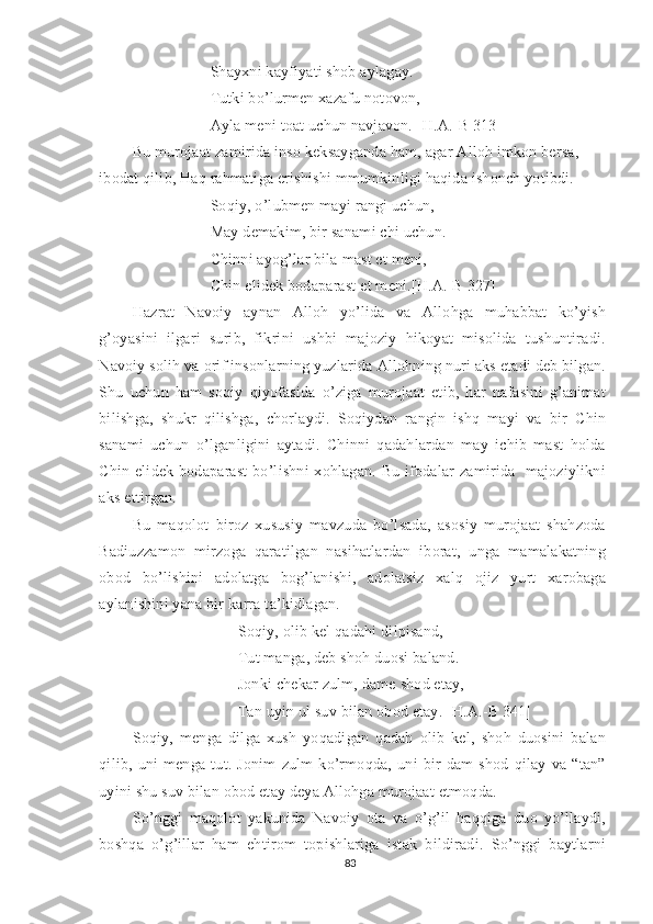 Shayxni kayfiyati shob aylagay.
Tutki bo’lurmen xazafu notovon,
Ayla meni toat uchun navjavon. [H.A.-B 313]
Bu murojaat zamirida inso keksayganda ham, agar Alloh imkon bersa, 
ibodat qilib, Haq rahmatiga erishishi mmumkinligi haqida ishonch yotibdi.
Soqiy, o’lubmen mayi rangi uchun,
May demakim, bir sanami chi uchun.
Chinni ayog’lar bila mast et meni,
Chin elidek bodaparast et meni.[H.A.-B 327]
Hazrat   Navoiy   aynan   Alloh   yo’lida   va   Allohga   muhabbat   ko’yish
g’oyasini   ilgari   surib,   fikrini   ushbi   majoziy   hikoyat   misolida   tushuntiradi.
Navoiy solih va orif insonlarning yuzlarida Allohning nuri aks etadi deb bilgan.
Shu   uchun   ham   soqiy   qiyofasida   o’ziga   murojaat   etib,   har   nafasini   g’animat
bilishga,   shukr   qilishga,   chorlaydi.   Soqiydan   rangin   ishq   mayi   va   bir   Chin
sanami   uchun   o’lganligini   aytadi.   Chinni   qadahlardan   may   ichib   mast   holda
Chin  elidek bodaparast  bo’lishni   xohlagan. Bu  ifodalar  zamirida    majoziylikni
aks ettirgan.
Bu   maqolot   biroz   xususiy   mavzuda   bo’lsada,   asosiy   murojaat   shahzoda
Badiuzzamon   mirzoga   qaratilgan   nasihatlardan   iborat,   unga   mamalakatning
obod   bo’lishini   adolatga   bog’lanishi,   adolatsiz   xalq   ojiz   yurt   xarobaga
aylanishini yana bir karra ta’kidlagan. 
Soqiy, olib kel qadahi dilpisand, 
Tut manga, deb shoh duosi baland.
Jonki chekar zulm, dame shod etay, 
Tan uyin ul suv bilan obod etay. [H.A.-B 341]
Soqiy,   menga   dilga   xush   yoqadigan   qadah   olib   kel,   shoh   duosini   balan
qilib,   uni   menga   tut.   Jonim   zulm   ko’rmoqda,   uni   bir   dam   shod   qilay   va   “tan”
uyini shu suv bilan obod etay deya Allohga murojaat etmoqda. 
So’nggi   maqolot   yakunida   Navoiy   ota   va   o’g’il   haqqiga   duo   yo’llaydi,
boshqa   o’g’illar   ham   ehtirom   topishlariga   istak   bildiradi.   So’nggi   baytlarni
83 