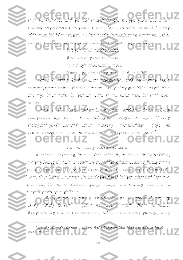 shoh   va   shahzoda   ta’rifiga   bag’ishlagan   bo’lib,   soqiyga   yuzlanadi,   undan
shunday   may   so’raydiki:   Riyokorlik   bilan   o’zini   pok   ko’rsatishdan   ko’ra   may
ichib   mast   bo’lishni   istagan.   Bu   han   barcha   harakatlarning   samimiyat   ustiga
qurilishi shartligini uqtiradigan ishora desak sira adashmagan bo’lamiz. 
Soqiy, olib kel qadahe bodae,
Shah tutsun, yo ani shahzodae.
To bo’layin mast sabohu maso,
Necha riyo birla bo’lay parso. [H.A.-B 343]
Bunda   shohning   duosida   kalom   tugaganligi,   endi   Navoiyning   istagi
bodadan, ammo bodani  shohdan olmoqchi ekaligini  aytgan. Ya’ni  mayni ichib
toki   riyo   bilan   porso   bo’lgandan   ko’ra   shomu   sahar   mast   bolishini   afzal
ko’rgan.
  Navoiy   o’z   davri   jamiyatida   yuqorida   sanalgan   o’nlab   axloqiy
qadriyatlarga   ega   komil   insonlar   ko’payishini   astoydil   xohlagan.   “Navoiy
she’riyatini   yaxshi   tushunish   uchun       Yassaviy       hikmatlaridagi       g’oya       va
poetik      obrazlarning      tarixi      va  mundarijasini   ham   yaxshi   bilish   lozim” 61
.
Uchinchi bob yuzasidan xulosa lar
Maqolotda     insonning,   hatto   u   shoh   bo'lsa-da,   taqdir   qo'lida   ixtiyosizligi,
ojizligi yuksak mahorat bilan tasvirlangan. Bundan chiqadiki, taqdiri Yaratganning
qo'lida bo’lgan inson faqat va faqat adolat va ezgulikni o'ziga mayoq qilib yashashi
lozim.   Shundagina   u   hammani,   hatto   o'ziga   adovati   bo’lgan   odamlarni   ham   rozi
qila   oladi.   O'z   xohish-istaklarini   yenga   oladigan   ana   shunday   insongina   bu
dunyoda g'oziy, ya'ni g'olibdir.
Soqiy   obrazi   ishtirokidagi   lavhalar   Navoiyning   tasavvuf   ta’limotining
asosiy   nazariy   asoslari   –   Qur’on   va   hadis   bilimdoni   ekanini   ko’rsatadi.
Soqiynoma   baytlarda   lirik   qahramonning     ko’ngil   holini   anglab   yetishga,   uning
61
  Haqqul   I.   Tasavvuf   va   she’riyat.   –   Toshkent:   G’afur   G’ulom   nomidagi   Adabiyot   va   san’at   nashriyoti.  
1991.   –  B.  
84 