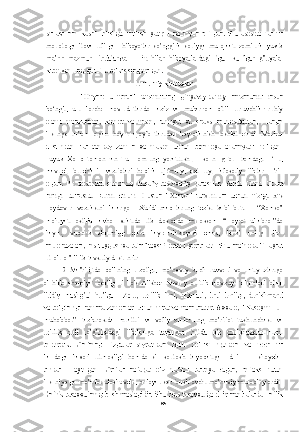 sir - asrorini   kashf   qilishga   intilish   yaqqol   namoyon   bo’lgan . Shu asosida har bir
maqolotga   ilova   qilingan   hikoyatlar   so’nggida   soqiyga   murojaati   zamirida   yusak
ma’no   mazmun   ifodalangan.     Bu   bilan   hikoyatlardagi   ilgari   surilgan   g’oyalar
kitobxon ongiga to’la-to’kis singdirilgan. 
  Umumiy xulosa lar
1.   “Hayrat   ul-abror”   dostonining   g‘oyaviy-badiiy   mazmunini   inson
ko‘ngli,   uni   barcha   mavjudotlardan   aziz   va   mukarram   qilib   turuvchilar   ruhiy
olami   manzaralari,   koinot   va   inson,   jamiyat   va   shaxs   munosabatlari,   Tangri
insonga   in’om   etgan   hayot   ajoyibotlaridan   hayratlanish   tashkil   etadi.   Mazkur
dostondan   har   qanday   zamon   va   makon   uchun   benihoya   ahamiyatli   bo‘lgan -
buyuk   Xoliq   tomonidan   bu   olamning   yaratilishi,   insonning   bu   olamdagi   o‘rni,
mavqei,   burchlari,   vazifalari   haqida   ijtimoiy,   axloqiy,   falasafiy   fikrlar   o‘rin
olgan.   Bu   dostonda   shoirning   falsafiy-tasavvufiy   qarashlari   Alloh   Olam   Odam
birligi   doirasida   talqin   etiladi.   Doston   “Xamsa”   turkumlari   uchun   o‘ziga   xos
poydevor   vazifasini   bajargan.   Xuddi   maqolaning   tezisi   kabi   butun     “Xamsa”
mohiyati   aslida   javhar   sifatida   ilk   dostonda   mujassam.   “Hayrat   ul-abror”da
hayot,   voqelik   shoirning   epik   bayoni-hikoyasi   emas,   balki   uning   fikr-
mulohazalari,   his-tuygusi   va   ta’rif-tavsifi   orqali   yoritiladi.   Shu   ma’noda   “Hayrat
ul-abror” lirik-tavsifiy dostondir.
2.   Ma’rifatda   qalbning   tozaligi,   ma’naviy   kuch-quvvati   va   imtiyozlariga
alohida   ahamiyat   berilgani   bois   Alisher   Navoiy   oriflik   mavzuyi   talqinlari   bilan
jiddiy   mashg’ul   bo’lgan.   Zero,   oriflik   ilmi,   hikmati,   botinbinligi,   donishmand
va   to’g’riligi   hamma   zamonlar   uchun   ibrat   va   namunadir.  Avvalo,   “Nasoyim   ul-
muhabbat”   tazkirasida   muallif   va   valiy   zotlarning   ma’rifat   tushunchasi   va
oriflik   holi   to’g’risidagi   fikrlariga   tayangan   holda   o’z   mulohazalarimizni
bildirdik.   Orifning   o’zgalar   siyratidan   ogoh   bo’lish   iqtidori   va   hech   bir
bandaga   hasad   qilmasligi   hamda   sir   saqlash   layoqatiga     doir           shayxlar
tilidan     aytilgan .   Oriflar   nafaqat   o’z   nafsini   tarbiya   etgan,   bil’aks   butun
insoniyatga ma’rifat ulashuvchi, hidoyat sari boshlovchi ma’naviy murabbiylardir.
Oriflik tasavvufning bosh maslagidir. Shu bois tasavvufga doir manbalarda oriflik
85 