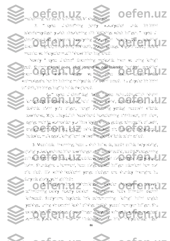 matlabining haqiqatlari alohida batafsil sharhlangan.
3.   “Hayrat   ul-abror”ning   janriy   xususiyatlari   unda   bir-birini
takrorlamaydigan   yuzlab   obrazlarning   olib   kirilishiga   sabab   bo‘lgan.   “Hayrat   ul-
abror”ning   bosh   qahramoni   Navoiyning   o‘zi,   ya’ni   Navoiy   fikr-u   qarashlari
dostonni   bog‘lab,   birlashtirib,   boshqarib,   o‘zaro   aloqaga   kirgizib   turadi,   barcha
maqolat   va   hikoyatlar   muallif   shaxsi   bilan   bog‘lanadi.
Navoiy   “Hayrat   ul-abror”   dostonining   markazida   inson   va   uning   ko‘ngli
turadi.   Shoirning   komil   inson,   ideal   jamiyat   va   odil   hukmdor   haqidagi     qarashlari
doston     bo‘ylab     sochilib     ketgan     va     bu     jihat     doston   muqaddimasidan
xotimasigacha   har   bir   bobning   mohiyatida   o‘z   aksini   topadi.   Bu   g‘oyalar   bir-birini
to‘ldirib,   bir-biriga   bog‘liq   holda   rivojlanadi.
          4.   “Hayrat   ul-abror”dagi   faslda   Hazrat   Bahouddin   Olloh   ishqini
ko‘ngillarga   chizuvchi   naqqosh,   halol   mehnat   kishisi,   tariqat   asoschisi,       fano
dashtida   o‘zini   yo‘q   qilgan,   Tangri   zuhurining   yerdagi   naqqoshi   sifatida
tasvirlansa,   Xoja   Ubaydulloh   Naqshband   hazratlarining   o‘rinbosari,   piri   olam,
egniga ma'rifat xazinasidan yuz libos kiyib, shoh-u gadoga rahnomalik qiluvchi,
eng   go‘zal   mahbub   Haq   sirlarini   oshkora   etuvchi   pir,   faqr-u   fanoda   yagona   ,
badavlat, mulk egasi, ko‘ngillarni ovlovchi murshid sifatida talqin etiladi.
5.   Maqolotda     insonning,   hatto   u   shoh   bo'lsa-da,   taqdir   qo'lida   ixtiyosizligi,
ojizligi yuksak mahorat bilan tasvirlangan. Bundan chiqadiki, taqdiri Yaratganning
qo'lida bo’lgan inson faqat va faqat adolat va ezgulikni o'ziga mayoq qilib yashashi
lozim.   Shundagina   u   hammani,   hatto   o'ziga   adovati   bo’lgan   odamlarni   ham   rozi
qila   oladi.   O'z   xohish-istaklarini   yenga   oladigan   ana   shunday   insongina   bu
dunyoda g'oziy, ya'ni g'olibdir.
6.   Soqiy   obrazi   ishtirokidagi   lavhalar   Navoiyning   tasavvuf
ta’limotining   asosiy   nazariy   asoslari   –   Qur’on   va   hadis   bilimdoni   ekanini
ko’rsatadi.   Soqiynoma   baytlarda   lirik   qahramonning     ko’ngil   holini   anglab
yetishga,   uning   sir - asrorini   kashf   qilishga   intilish   yaqqol   namoyon   bo’lgan . Shu
asosida   har   bir   maqolotga   ilova   qilingan   hikoyatlar   so’nggida   soqiyga   murojaati
zamirida   yusak   ma’no   mazmun   ifodalangan.     Bu   bilan   hikoyatlardagi   ilgari
86 