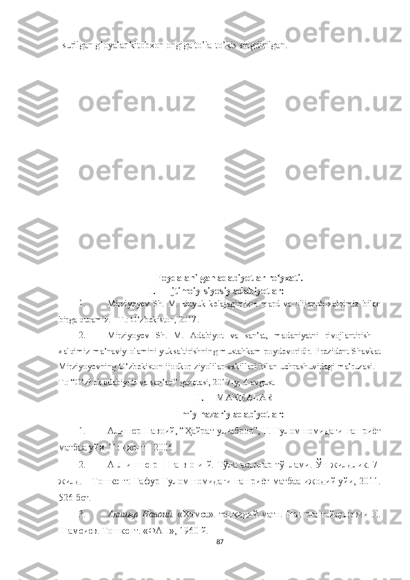 surilgan g’oyalar kitobxon ongiga to’la-to’kis singdirilgan. 
Foydalanilgan adabiyotlar ro yxati.ʻ
I. Ijtimoiy-siyosiy adabiyotlar:
1. Mirziyoyev   Sh.   M.   Buyuk   kelajagimizni   mard   va   olijanob   xalqimiz   bilan
birga quramiz. - T.: O‘zbekiston, 2017.
2. Mirziyoyev   Sh.   M.   Adabiyot   va   san’at,   madaniyatni   rivojlantirish   -
xalqimiz ma’naviy olamini yuksaltirishning mustahkam poydevoridir. Prezident Shavkat
Mirziyoyevning O‘zbekiston ijodkor ziyolilar vakillari bilan uchrashuvidagi ma’ruzasi. -
T.: “O‘zbek adabiyoti va san’ati” gazetasi, 2017-y, 4-avgust.
II. MANBALAR
Ilmiy-nazariy adabiyotlar:
1. Алишер Навоий, “Ҳайрат ул-аброр”, Ғ. Ғ улом   номидаги нашриёт
матбаа уйи. Тошкент - 2006
2. А л и ш е р     Н а в о и й. Т ў ла асарлар т ў плами.   Ўн   жилдлик. 7-
жилд. - То ш кент: Гафур   Ғ улом номидаги нашриёт-матбаа ижодий уйи, 2011.
526 бет.
3. Алишер Навоий.   «Хамса». танкидий матн. Нашрга тайерловчи П.
Шамсиев. То ш кент. «ФАН»,  1 960 й .
87 