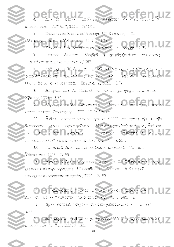 4. Алишер   Навоий.   Насойим   ул-муҳаббат.   Йигирма   томлик.   Ўн
еттинчи   том.   –   Т.:”Фан”,   2001.   –   Б.463  ..
5. Нажмцддин Комилов.Тасаввуф / Н. Комилов; —Т.: 
«Мовароуннаҳр» —« Ўзбекистон, 2009. —Б.25.
6. Комилов Н. Маънолар оламига сафар. Т.: Тамаддун, 2012.  
7. Навоий   Алишер.   Маҳбуб   ул-қулуб:(Қалблар   севгилиси)-
Т.:Адабиёт ва саанъат нашриёти,1983.
8. Ешонқулов   Ҳ.   Алишер   Навоий   ғазалиётида   ишқ   поетикасининг
қиёсий-типологик   таҳлили   (“Хазойин   ул-  маоний”   мисолида).
Филол.фан.док.дисс.автореф.   –   Самарқанд,   2020.   –   Б.17
9. Абдуқодиров   А.   Навоий   ва   ваҳдат   ул-вужуд   таълимоти.   –
Хўжанд,   1995.   –   Б.34.
10. Муҳиддинов   М.   ― Хамсаларнинг     биринчи   достонларида   комил
инсон   тасвири.   Самарқанд     –   2001.     10-15-бетлар.
11. Ўзбек   тилининг   изоҳли   луғати:   80000   дан   ортиқ   сўз   ва   сўз
бирикмаси.   III   жилд.   Таҳрир  ҳайъати:   Т.Мирзаев	
  (раҳбар)   ва   бошқ.;   ЎзР   ФА
Тил   ва   адабиёт   институти.   –   Тошкент:   “Ўзбекистон   миллий
энциклопедияси”	
  Давлат   илмий   нашриёти,   2006.   –   Б.   561.
12. Ғаниева   С.   Алишер   Навоий   (ҳаёти   ва   ижоди).  –   Тошкент:  
Ўзбекистон.   2015.   –   Б.   35.
13. Умуров   Ҳ.   Адабиёцҳунослик   назарияси:   Олий   ўқув   юртлари   учун
дарслик   /   Масъул   муҳаррир:   Б.Валихўжаев.   –	
  Тошкент:   А.Қодирий  
номидаги   халқ   мероси   нашриёти,   2004.   –   Б.   32.
14. Н.Ғанихўжаева.   ”Хамса”даги   айрим   ҳикоятлар   ҳақида   //  
Алишер   Навоий   “Хамса”си.   Тадқиқотлар.   –Т.:	
  Фан,   1986.   –   Б.102.
15. Ҳайитметов   А.   Темурийлар   даври   ўзбек   адабиёти.   –   Т.,   1996.   –  
Б.32.
16. Алишер Навоий. Насойи ул-муҳаббат.МАТ. Йигирма томлик. Ўн 
еттинчи том.-Т.: Фан, 2001.-Б.  280.
88 