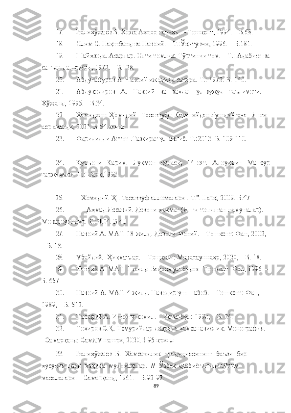17. Валихўжаев   Б.   Хожа   Аҳрор   тарихи.  –   Тошкент,   1994.   –   Б.68.
18. Олим   С.   Нақшбанд   ва   Навоий.   –   Т.:Ўқитувчи,   1996.   –   Б.181.
19. Шайхзода.   Асарлар.   Олти   томлик.   Тўртинчи   том.   –   Т.:   Адабиёт   ва
санъат   нашриёти,   1972.   –   Б.128.
20. Абдуғафуров А. Навоий ижодида сатира.-Т.: 1972.-Б.  140.
21. Абдуқодиров   А.   Навоий   ва   ваҳдат   ул-вужуд   таълимоти.   –
Хўжанд,   1995.   –   Б.34.
22. Хамиджон Ҳомидий . Тасаввуф : Қаранийдан Рушдийгача . Янги 
аср авлоди, 2021. Б-54.крилл
23. Фаридидди Аттот .Тазкират ул-авлиё.-Т.:2013.-Б. 109-110.
24. Қуръони   Карим.   Луқмон   сураси,   14-оят.   Алоуддин   Мансур
таржимаси.-Т.:Шарқ,1993.
25.  Хомидий. Ҳ . Тасаввуф алломалари .-Т.”Шарқ, 2009.-Б.47
26. Аҳмад Яссавий. Девони ҳикмат (Янги топилган намуналар). 
Мовароуннаҳр. Т.:2004. Б-40 
27. Навоий   А.   МАТ.   18-жилд. Девони   Фоний.   –   Тошкент:   Фан, 2002,  
–   Б.   18.
28. Убайдий.    Ҳикматлар.   –  Тошкент:   Моварауннаҳр,   2020,   –  Б.   18.
29. Навоий   А.   МАТ.   1-жилд.   Бадоеъ   ул-бидоя.   Тошкент:   Фан,   1996.   –
Б. 657
30. Навоий   А.   МАТ.   4-жилд. Наводир   уш-шабоб.   –   Тошкент:   Фан, 
1989,   –   Б.   512.
31. Нас афий   А.   Инсони   комил.   –   Истанбул:   1990,   –   Б.   24.
32. Тоҳиров С.Қ. Темурийлар даврида хамсанавислик. Монография. 
–Самарқанд: СамДУ нашри, 2020.Б-95 крилл
33. Валихўжаев     Б.    Хамсачилик    традициясининг    баъзи    бир    
хусусиятлари    ҳақида     мулоҳазалар.    //     Ўзбек  адабиётининг   айрим  
масалалари.   –   Самарқанд,   1961.   –   Б.92-97.
89 