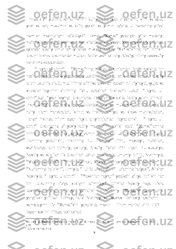 Hirotga   elchi   yuborib,   san’at   nishonli   kulliyotlarini   talab   qilganlarini,   shoh   va   gado,
yosh   va   qari,   musulmon   va   kofir,   yaxshi   va   yomon   og‘zida   ul   hazratning   go‘zal
nazmlari   mashhurligini   ta’kidlaydi 9
.  
Demak,   “Xamsa”   yaratilgan   yillar   madaniy-
ma’rifiy   hayot   gullab-yashnagan   davr   sifatida   tarixga   kirgan.  Xamsanavislikda an’anaga
aylangan   adabiy   qonun-tamoyillariga   muvofiq   Navoiy   “Xamsa”sining   ham   birinchi
dostoni  boshqa dostonlaridan mutlaqo farqlanuvchi axloqiy, falsafiy, irfoniy-tasavvufiy
pandnoma xarakterdadir.
“Hayrat   ul-abror”   –   “Xamsa”ning   boshqa   dostonlaridan   farqli   ravishda   bir
necha   qasidalar,   hikoyatlar   majmuasidir.   Dostonda   epik   tasvir   emas,   falsafiy
talqin   ustunlik   qiladi,   muallifning   ta’rif   va   tavsiflari   etakchi   rol   o‘ynaydi,   syujet   va
voqealar   bayonini   shoirning   fikr-u   qarashlari   boshqarib   turadi.   “Hayrat   ul-
abror”dagi   fikrlar   keyingi   dostonlarda   obrazlar   vositasida   badiiy   talqin   qilinadi.
Inson   ko‘ngli,   uni   barcha   mavjudotlardan   aziz   va   mukarram   qilib   turuvchilar
ruhiy   olami   manzaralari,   koinot   va   inson,   jamiyat   va   shaxs   munosabatlari,
Tangri   insonga   in’om   etgan   hayot   ajoyibotlaridan   hayratlanish   –   “Hayrat   ul-
abror”   dostonining   g‘oyaviy-badiiy   mazmunini   tashkil   etadi.   “Xamsa”larning
birinchi   dostonidan   har   qanday   zamon   va   makon   uchun   ahamiyatli   bo‘lgan:
olamning   yaratilishi,   insonning   bu   olamdagi   o‘rni,   mavqeyi,   burchlari,
vazifalariga   doir   ijtimoiy,   axloqiy,   falsafiy   fikrlar   o‘rin   olgan.   Bu   xususiyat
Navoiy   va   salaflari   ilk   dostonlari   uchun   mushtarak,   umumiy   bo‘lib,   Nizomiyda
“Maxzan   ul-asror”   –   “Sirlar   xazinasi,   Xusrav   Dehlaviyda   “Matla’   ul-anvor”   –
“Nurlarning   balqishi”,   Jomiyda   “Tuhfat   ul-ahror”   –   “Hurlarning   hadyasi”,   Alisher
Navoiyda   “Hayrat   ul-abror”   –   “Yaxshilar   hayrati”   yetakchi   g‘oya   bo‘lishi   har
bir     dostonning   o‘ziga   xosligini   ta’minlaydi.   Olimlar   Navoiy   nega   o‘sha
davrlarda   ancha   jonlangan   yo‘nalish   –   Nizomiy   “Xamsa”si   dostonlarini
yangilash   yo‘lidan   bormay,   balki   Nizomiy   va   Xusrav   Dehlaviy   asarlarini   –
xamsataynni   o‘z   “Xamsa”sini   yaratishda   mezon   –   ilhom   manbai   qilib   oldi?   –
degan   savolni   o‘rtaga   tashlashadi. 
8
Хондамир .   Макорим   ул - ахлоқ .   Форсийдан   М . Фахриддинов   ва   П . Шамсиев   таржимаси .   –   Т .1967.   –  
Б .48.
9
  O’sha manba.B-49.
9 