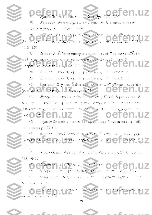34. Ҳусайн Байқаро. Рисола. –Т.: Шарқ-Нур, 1991.-Б.14
35. Хондамир.   Макорим   ул-ахлоқ.   Форсийдан   М.Фахриддинов   ва  
П.Шамсиев   таржимаси.   –   Т.1967.   –   Б.48.
36. Алишер   Навоий.   “Муҳокамат   ул-луғатайн”.   ТАТ.   Ўн   жилдлик.
Учинчи жилд.-Тошкент: Ғофур Ғулом номидаги нашриёт-матбааижодий уйи,
2013.-Б.520
37. Қаюмов А. Ўзбек хамсашунослигининг адабий илдизлари //Ўзбек
адабиёцҳунослигида талқин ва таҳлил муоммолари//Илмий- назарий 
анжуман материаллари. –Т.,2014.-Б.11-12
38. Алишер Навоий. Қомусий луғат. 1-жилд. - Т.: Шарқ, 2016.
39. Алишер Навоий. Қомусий луғат. 2-жилд. - Т.: Шарқ, 2016.
40. Дилнавоз   Юсупова.   Ўзбек   мумтоз   ва   миллий   уйғониш   адабиёти
(Алишер Навоий даври). - Т.: Тамаддун, 2016-й.
41. Ҳаққул   И.   Навоийга   қайтиш.   -   Т.:   Фан,   2007-й.   Муҳиддинов   М.
Алишер     Навоий   ва     унинг   салафлари   ижодида   инсон   консепсияси.
(“Хамса”ларнинг  биринчи   достонлари   асосида).   Филол.фан.док.дисс.   –   Т.,
1995.   –   Б.121.
42. Шуҳрат Сирожиддинов ва бошқалар. Навоийшунослик (1-китоб).
- Т.: Т амаддун, 2018-й.
43. Алишер   Навоий   ижодий   ва   маънавий   меросининг   оламшумул
аҳамияти (халқаро илмий назарий анжуман материаллари). - Т.: Ўзбекистон,
2011.
44. Б.Валихўжаев, Мумтоз сиймолар, Т.: Халқ мероси, 2002.   1-жилд,
198-199-бет
45. Е.Бертелс «Навоий». М.-Л., 1948.  194-бет.
46. М.Муҳиддинов, Нурли қалблар гулшани.  Тошкент: ФАН, 2007
47. Муҳиддинов   М.Қ.   Комил   инсон   -   адабиёт   идеали.   -   Т.:
Маънавият, 2005.
48. Навоий асарлари луғати. - Т.: Ғафур Ғулом номидаги адабиёт ва
санъат нашриёти, 1972.
90 