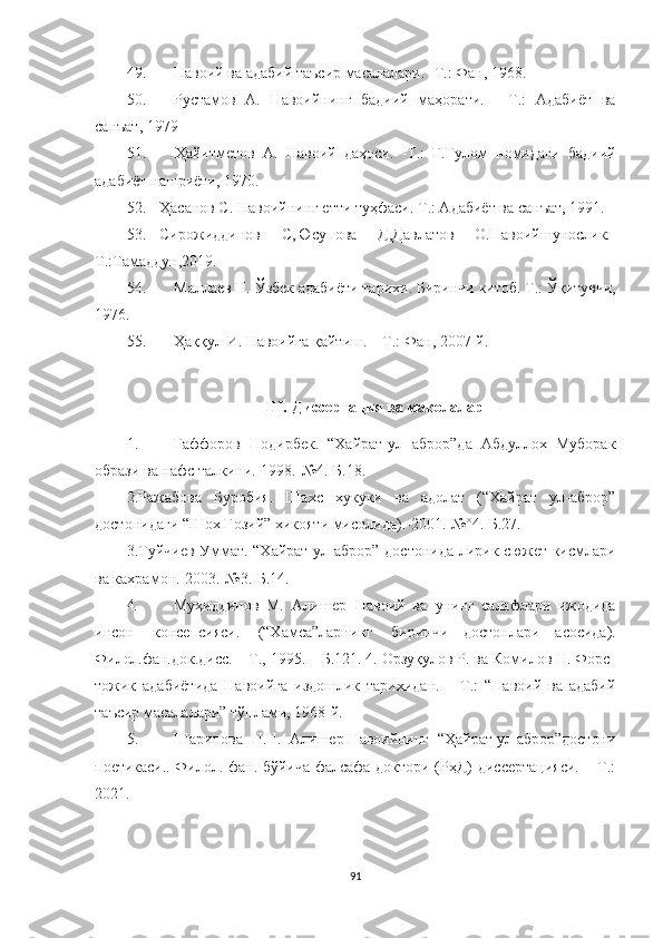 49. Навоий ва адабий таъсир масалалари. -Т.: Фан, 1968.
50. Рустамов   А.   Навоийнинг   бадиий   маҳорати.   -   Т.:   Адабиёт   ва
санъат, 1979
51. Ҳайитметов   А.   Навоий   даҳоси.   -Т.:   Ғ.Ғулом   номидаги   бадиий
адабиёт нашриёти, 1970.
52. Ҳасанов С. Навоийнинг етти туҳфаси.  Т.: Адабиёт ва санъат, 1991.
53. Сирожиддинов   С,Юсупова   Д,Давлатов   О.Навоийшунослик.-
Т.:Тамаддун,2019.
54. Маллаев Н. Ўзбек адабиёти тарихи.  Биринчи китоб. Т.: Ўқитувчи,
1976.
55. Ҳаққул   И .  Навоийга   қайтиш . –  Т .:  Фан , 2007- й .
III. Диссертация ва мақолалар
1. Гаффоров   Нодирбек.   “Хайрат-ул   аброр”да   Абдуллох   Муборак
образи ва нафс талкини.-1998.-№4.-Б.18.
2. Ражабова   Буробия.   Шахс   хукуки   ва   адолат   (“Хайрат   ул-аброр”
достонидаги “Шох Гозий” хикояти мисолида).-2001.-№°4.-Б.27.
3. Туйчиев Уммат. “Хайрат ул-аброр” достонида лирик сюжет кисмлари
ва кахрамон.-2003.-№3.-Б.14.
4. Муҳиддинов   М.  Алишер    Навоий   ва   унинг   салафлари   ижодида
инсон   консепсияси.   (“Хамса”ларнинг  биринчи   достонлари   асосида).
Филол.фан.док.дисс.   –   Т.,   1995.   –   Б.121.  4. Орзуқулов Р. ва Комилов Н. Форс-
тожик   адабиётида   Навоийга   издошлик   тарихидан.   –   Т.:   “Навоий   ва   адабий
таъсир масалалари” тўплами, 1968-й.
5. Шарипова  Н.Н.  Алишер Навоийнинг  “Ҳайрат ул-аброр”достони
поетикаси..   Филол. фан. бўйича фалсафа доктори (РҳД) диссертацияси. – Т.:
20 21.
91 