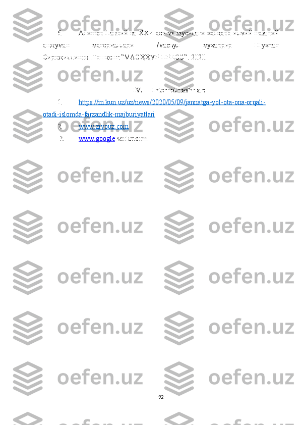 6. Алишер Навоий ва ХХИ аср мавзусидаги халқаро илмий-назарий
анжуман   материаллари   /масъул   муҳаррир   Шуҳрат
Сирожиддинов .Тошкент:”МАСҲҲУР-ПРЕСС”.  2020. 
IV. Internet nashrlar:
1. https://m.kun.uz/uz/news/2020/05/09/jannatga-yol-ota-ona-orqali-   
otadi-islomda-farzandlik-majburiyatlari
2. www.ziyouz.com     
3. www.google     scolar.com 
 
92 