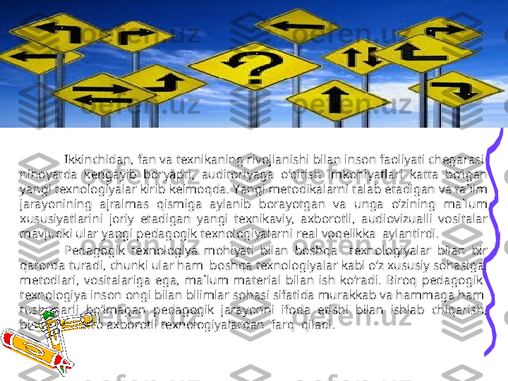 Ikkinchidan, fan va texnikaning rivojlanishi bilan inson faoliyati chegarasi  
nihoyatda  kengayib  boryapti,  auditoriyaga  o’qitish  imkoniyatlari  katta  bo’lgan 
yangi texnologiyalar kirib kelmoqda. Y a ngi metodikalarni talab etadigan va ta`lim 
jarayonining  ajralmas  qismiga  aylanib  borayotgan  va  unga  o’zining  ma`lum 
xususiyatlarini  joriy  etadigan  yangi  texnikaviy,  axborotli,  audiovizualli  vositalar 
mavjudki ular yangi pedagogik texnologiyalarni real voqelikka  aylantirdi.
Pedagogik  texnologiya  mohiyati  bilan  boshqa    texnologiyalar  bilan  bir 
qatorda turadi, chunki ular ham  boshqa texnologiyalar kabi o’z xususiy sohasiga, 
metodlari,  vositalariga  ega,  ma`lum  material  bilan  ish  ko’radi.  Biroq  pedagogik   
texnologiya inson ongi bilan bilimlar sohasi sifatida murakkab va hammaga ham  
tushunarli  bo’lmagan  pedagogik  jarayonni  ifoda  etishi  bilan  ishlab  chiqarish, 
biologik, hatto axborotli texnologiyalardan  farq  qiladi. 