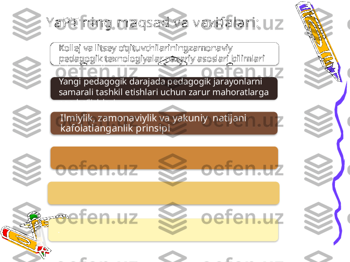 Ilmiylik, zamonaviylik va yakuniy  natijani  
kafolatlanganlik prinsipi
.YaPT ning maqsad v a v azifalari:
Kollej va litsey o’qituvchilariningzamonaviy 
pedagogik texnologiyalar nazariy asoslari bilimlari 
bilan qurollantish
Yangi pedagogik darajada pedagogik jarayonlarni 
samarali tashkil etishlari uchun zarur mahoratlarga 
ega bo’lishlari             