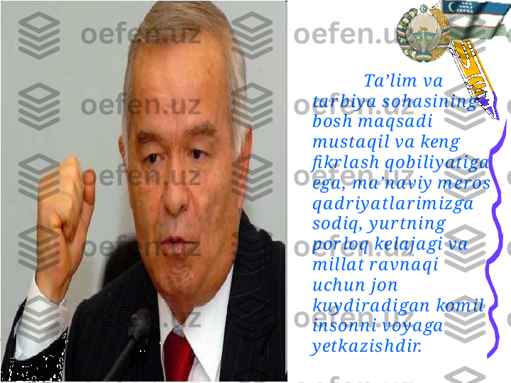 Ta ’l im  va  
ta r b iy a  s oh a sin in g 
b os h  m a q s a d i 
m u sta q il va  ken g 
fi kr la sh  q ob ili y a tiga  
ega ,  m a ’n a viy  m er os  
q a d r iy a tla r im izga  
sod iq ,  y u r tn i n g 
por loq  kela ja gi va  
m i lla t r a vn a q i  
u ch u n  jon  
ku y d ir a d iga n  kom il 
in son n i voy a ga  
y etka z is h d ir.
                   
Islom  Ka r im ov 