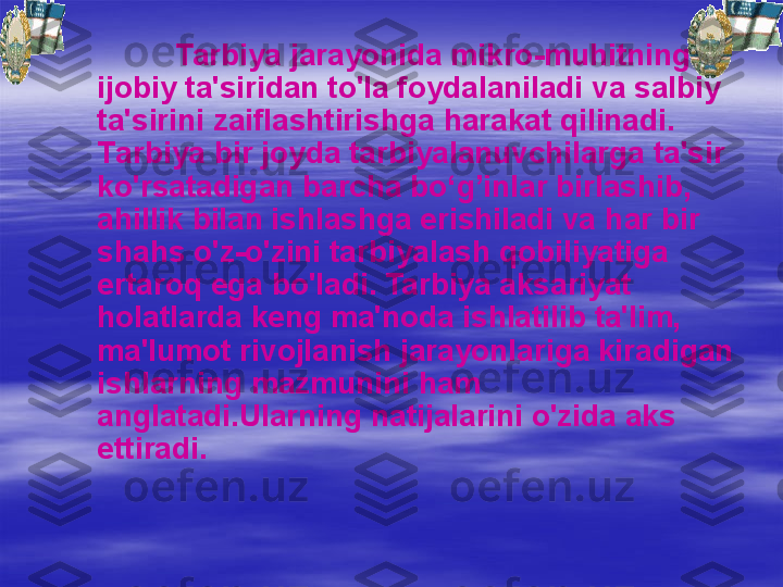 Tarbiya jarayonida mikro-mu h itning 
ijobiy ta'siridan to'la foydalaniladi va salbiy 
ta'sirini zaiflashtirishga  h arakat  q ilinadi. 
T arbiya bir joyda tarbiyalanuvchilarga ta'sir 
ko'rsatadigan barcha bo‘ g’ inlar birlashib, 
a h illik bilan ishlashga erishiladi va  h ar bir 
shahs o'z-o'zini tarbiyalash  q obiliyatiga 
ertaro q  ega bo'ladi. Tarbiya aksariyat 
h olatlarda keng ma'noda ishlatilib ta'lim, 
ma'lumot rivojlanish jarayonlariga kiradigan 
ishlarning mazmunini  h am 
anglatadi.Ularning natijalarini o'zida aks 
ettiradi. 