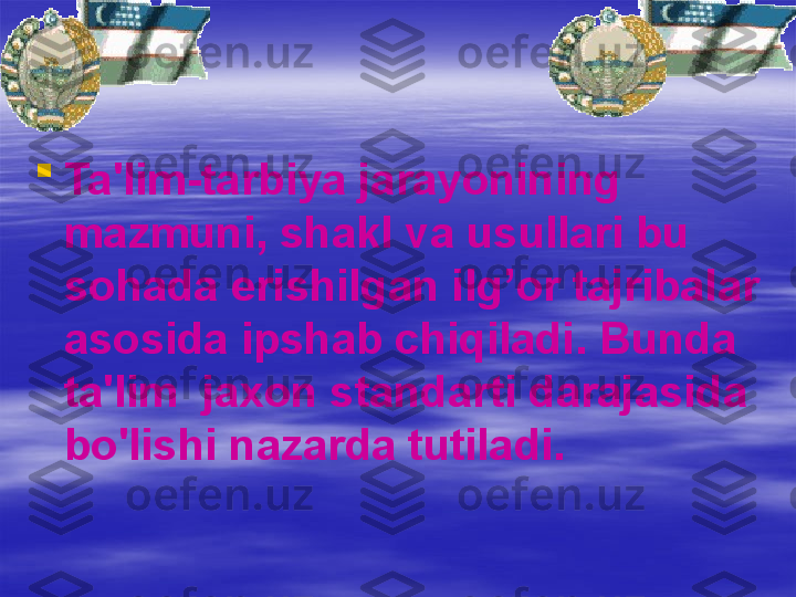 
Ta'lim-tarbiya jarayonining 
mazmuni, shakl va usullari bu 
so h ada erishilgan il g’ or tajribalar 
asosida ipshab chi q il a di. Bunda 
ta'lim    ja x on standarti darajasida 
bo'lishi nazarda tutiladi. 