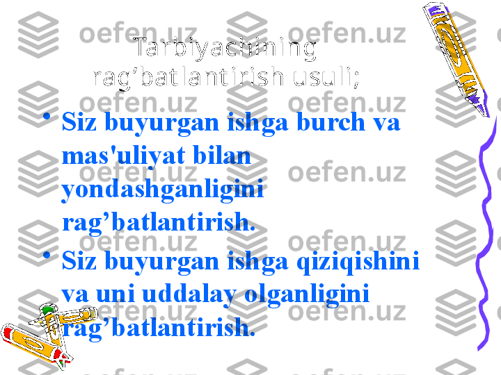 Tarbiy achining 
ra g’ bat lant irish usuli ;
•
Siz buyurgan ishga burch va 
mas'uliyat bilan 
yondashganligini 
ra g’ batlantirish.
•
Siz buyurgan ishga  q izi q ishini 
va uni uddalay olganligini 
ra g’ batlantirish.               