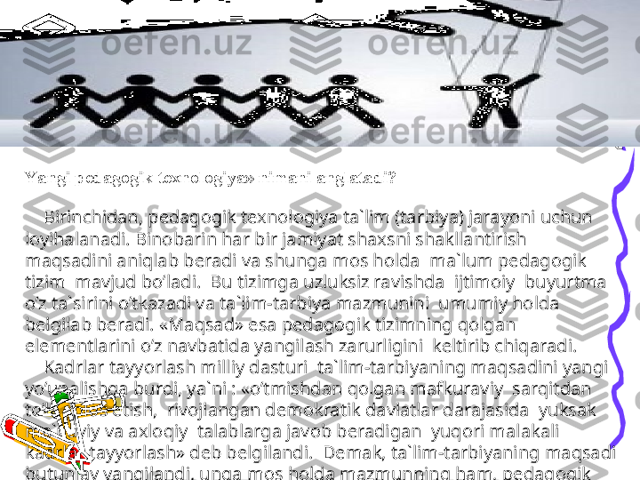 Y a ngi pedagogik texnologiya» nimani anglatadi?
 
     Birinchidan, pedagogik texnologiya ta`lim (tarbiya) jarayoni uchun 
loyihalanadi. Binobarin har bir jamiyat shaxsni shakllantirish 
maqsadini aniqlab beradi va shunga mos holda  ma`lum pedagogik 
tizim  mavjud bo’ladi.  Bu tizimga uzluksiz ravishda  ijtimoiy  buyurtma 
o’z ta`sirini o’tkazadi va ta`lim-tarbiya mazmunini  umumiy holda 
belgilab beradi. «Maqsad» esa pedagogik tizimning qolgan 
elementlarini o’z navbatida yangilash zarurligini  keltirib chiqaradi.
     Kadrlar tayyorlash milliy dasturi  ta`lim-tarbiyaning maqsadini yangi 
yo’unalishga burdi, ya`ni : «o’tmishdan qolgan mafkuraviy  sarqitdan 
to’la xolos etish,  rivojlangan demokratik davlatlar darajasida  yuksak 
ma`naviy va axloqiy  talablarga javob beradigan  yuqori malakali 
kadrlar tayyorlash» deb belgilandi.  Demak, ta`lim-tarbiyaning maqsadi 
butunlay yangilandi, unga mos holda mazmunning ham, pedagogik 
jarayonning xam  yangilanishi tabiiydir. 