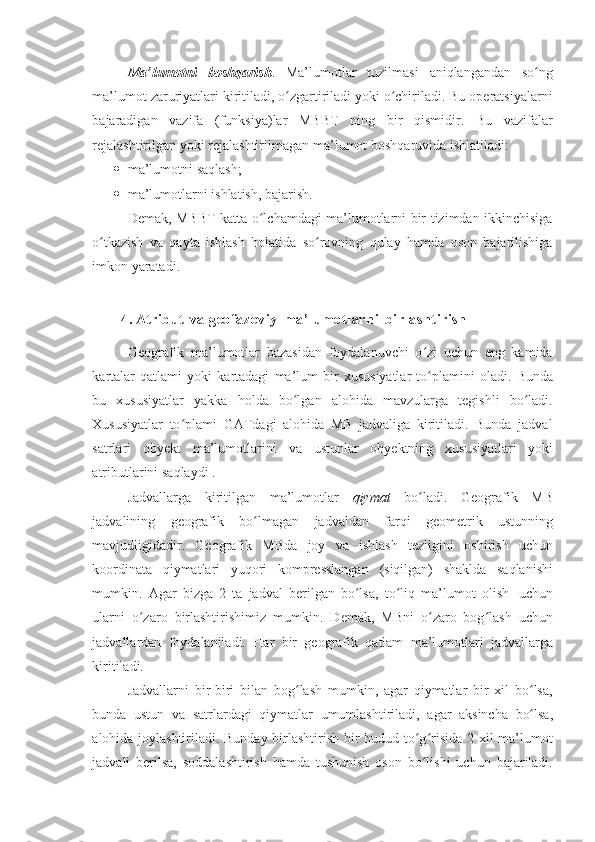 Ma’lumotni   boshqarish .   Ma’lumotlar   tuzilmasi   aniqlangandan   so ngʻ
ma’lumot zaruriyatlari kiritiladi, o zgartiriladi yoki o chiriladi. Bu operatsiyalarni	
ʻ ʻ
bajaradigan   vazifa   (funksiya)lar   MBBT   ning   bir   qismidir.   Bu   vazifalar
rejalashtirilgan   yoki   rejalashtirilmagan   ma’lumot   boshqaruvida   ishlatiladi:
 ma’lumotni   saqlash;
 ma’lumotlarni   ishlatish,   bajarish.
Demak, MBBT katta o lchamdagi ma’lumotlarni bir tizimdan ikkinchisiga	
ʻ
o tkazish   va   qayta   ishlash   holatida   so rovning   qulay   hamda   oson   bajarilishiga	
ʻ ʻ
imkon yaratadi.
4. Atribut   va   geofazoviy   ma’l umot larni   bi rl ashti ri sh
Geografik   ma’lumotlar   bazasidan   foydalanuvchi   o zi   uchun   eng   kamida	
ʻ
kartalar   qatlami   yoki   kartadagi   ma’lum   bir   xususiyatlar   to plamini
ʻ   oladi.   Bunda
bu   xususiyatlar   yakka   holda   bo lgan	
ʻ   alohida   mavzularga   tegishli   bo ladi.	ʻ
Xususiyatlar   to plami   GATdagi   alohida   MB   jadvaliga   kiritiladi.   Bunda   jadval	
ʻ
satrlari   obyekt   ma’lumotlarini   va   ustunlar   obyektning   xususiyatlari   yoki
atributlarini   saqlaydi   .
Jadvallarga   kiritilgan   ma’lumotlar   qiymat   bo ladi.	
ʻ   Geografik   MB
jadvalining   geografik   bo lmagan	
ʻ   jadvaldan   farqi   geometrik   ustunning
mavjudligidadir.   Geografik   MBda   joy   va   ishlash   tezligini   oshirish   uchun
koordinata   qiymatlari   yuqori   kompresslangan   (siqilgan)   shaklda   saqlanishi
mumkin.   Agar   bizga   2   ta   jadval   berilgan   bo lsa,	
ʻ   to liq	ʻ   ma’lumot   olish   uchun
ularni   o zaro   birlashtirishimiz	
ʻ   mumkin.   Demak,   MBni   o zaro   bog lash   uchun	ʻ ʻ
jadvallardan   foydalaniladi.   Har   bir   geografik   qatlam   ma’lumotlari   jadvallarga
kiritiladi.
Jadvallarni   bir-biri   bilan   bog lash   mumkin,   agar   qiymatlar   bir   xil   bo lsa,	
ʻ ʻ
bunda   ustun   va   satrlardagi   qiymatlar   umumlashtiriladi,   agar   aksincha   bo lsa,	
ʻ
alohida joylashtiriladi. Bunday birlashtirish bir hudud to g risida 2 xil ma’lumot	
ʻ ʻ
jadvali   berilsa,   soddalashtirish   hamda   tushunish   oson   bo lishi   uchun   bajariladi.
ʻ 