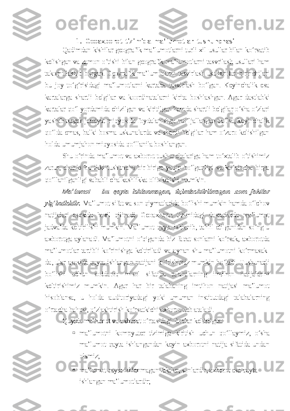 1. Geoaxborot   tizimida   ma’lumotlar   tushunchasi
Qadimdan kishilar geografik ma’lumotlarni turli xil usullar bilan ko rsatibʻ
kelishgan va zamon o tishi bilan geografik ma’lumotlarni tasvrilash usullari ham	
ʻ
takomillashib borgan.   Geografik ma’lumotlarni tasvirlash usullaridan birinchilari
bu   joy   to g risidagi   ma’lumotlarni   kartada   tasvirlash   bo lgan.   Keyinchalik   esa	
ʻ ʻ ʻ
kartalarga   shartli   belgilar   va   koordinatalarni   kirita   boshlashgan.   Agar   dastlabki
kartalar qo l yordamida chizilgan va kiritilgan hamda shartli belgilar o sha o zlari
ʻ ʻ ʻ
yashab turgan jamiyat miqyosida foydalanishga mo ljallangan bo lsa, keyinchalik	
ʻ ʻ
qo lda emas,  balki  bosma uskunalarda va shartli  belgilar  ham  o zaro kelishilgan	
ʻ ʻ
holda   umumjahon   miqyosida   qo llanila boshlangan.	
ʻ
Shu o rinda ma’lumot va axborot tushunchalariga ham to xtalib o tishimiz	
ʻ ʻ ʻ
zarur,   chunki   bu   ikki   tushuncha   bir-biriga   yaqin   bo lganligi   va   ko pincha   birga	
ʻ ʻ
qo llanilganligi sababli	
ʻ   chalkashlikka   olib   kelishi mumkin.
Ma’lumot   –   bu   qayta   ishlanmagan,   tizimlashtirilmagan   xom   faktlar
yig indisidir. 
ʻ Ma’lumot sifat va son qiymatlarida bo lishi mumkin hamda o lchov	ʻ ʻ
natijalari   asosida   hosil   qilinadi.   Geoaxborot   tizimidagi   dasturlarda   ma’lumot
jadvalda keltirilishi  mumkin. Ma’lumot qayta ishlanib, tahlil etilganidan so ng u	
ʻ
axborotga  aylanadi.  Ma’lumotni  o qiganda  biz faqat   sonlarni  ko rsak,   axborotda	
ʻ ʻ
ma’lumotlar   tartibli   ko rinishga   keltiriladi   va   aynan   shu   ma’lumotni   ko rmasak-	
ʻ ʻ
da, ular asosida qayta ishlangan natijani ko rishimiz mumkin bo ladi. Tushunarli	
ʻ ʻ
bo lishi	
ʻ   uchun   soddaroq   misol   sifatida   talabalarning   imtihon   natijalarini
keltirishimiz   mumkin.   Agar   har   bir   talabaning   imtihon   natijasi   ma’lumot
hisoblansa,   u   holda   auditoriyadagi   yoki   umuman   institutdagi   talabalarning
o rtacha
ʻ   bahosi, o zlashtirish	ʻ   ko rsatkichi	ʻ   axborot   deb ataladi.
Quyida   ma’lumot   va   axborot   o rtasidagi	
ʻ   farqlar   keltirilgan:
 ma’lumotni   kompyuter   tizimiga   kiritish   uchun   qo llaymiz,	
ʻ   o sha	ʻ
ma’lumot   qayta   ishlangandan   keyin   axborotni   natija   sifatida   undan
olamiz;
 ma’lumot   qayta   ishlanmagan   faktlar,   sonlardir,   axborot   esa   qayta  
ishlangan   ma’lumotlardir; 