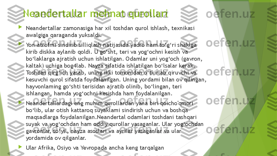 Neandertallar mehnat qurollari

N eandertallar zamonasiga har xil toshdan qurol ishlash, texnikasi 
awalgiga qaraganda yuksaldi. 

Yon-atrofmi sindirib silliqlash natijasida yadr o  ham to‘g‘ri s haklga 
kirib diskka aylanib qoldi. U go‘sht, teri va yog‘ochni kesish va 
bo‘laklarga ajratish uchun ishlatilgan. Odamlar uni yog‘och (gavron, 
kaltak) uchiga bog4lab. Nayza sifatida ishlatilgan bo‘lsalar kerak. 
Toshdan qirg‘ich yasab, uning ikki tomonidan o‘tkirlab qiruvchi va 
kesuvchi qurol sifatda foydalanilgan. Uning yordami bilan ov qilingan, 
hayvonlaming go‘shti terisidan ajratib olinib, bo‘lingan, teri 
ishlangan, hamda yog‘ochni kesishda ham foydalanilgan. 

Neandertallardagi eng muhim qurollardan yana biri qoicho'qmori 
bo‘lib, ular otish kattaroq suyaklami sindirish uchun va boshqa 
maqsadlarga foydalanilgan.Neandertal odamlari toshdani tashqari 
suyak va yog‘ochdan ham oddiy qurollar yasaganlar. Ular yog‘ochdan 
gavronlar, so‘yil, nayza asoslari va ayrilar yasaganlar va ular 
yordamida ov qilganlar. 

Ular Afrika, Osiyo va Yevropada ancha keng tarqalgan                 