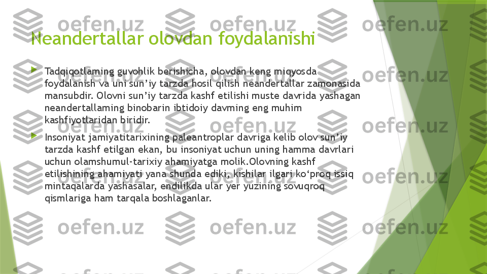 Neandertallar olovdan foydalanishi

Tadqiqotlaming guvohlik berishicha, olovdan keng miqyosda 
foydalanish va uni sun’iy tarzda hosil qilish neandertallar zamonasida 
mansubdir. Olovni sun’iy tarzda kashf etilishi muste davrida yashagan 
neandertallaming binobarin ibtidoiy davming eng muhim 
kashfiyotlaridan biridir.

Insoniyat jamiyatitarixining paleantroplar davriga kelib olov sun’iy 
tarzda kashf etilgan ekan, bu insoniyat uchun uning hamma davrlari 
uchun olamshumul-tarixiy ahamiyatga  molik .Olovning kashf 
etilishining ahamiyati yana shunda ediki, kishilar ilgari ko‘proq issiq 
mintaqalarda yashasalar, endilikda ular yer yuzining sovuqroq 
qismlariga ham tarqala boshlaganlar.                 