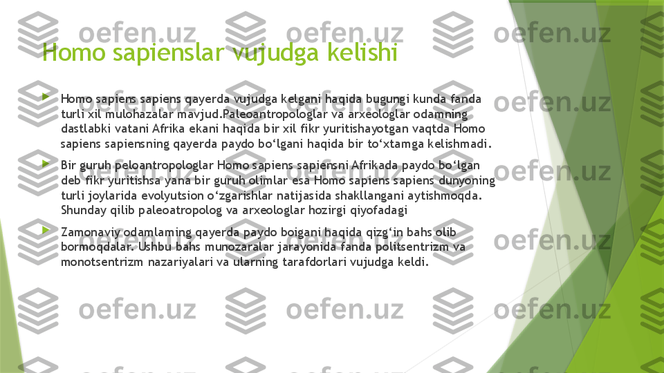 Homo sapienslar vujudga kelishi

Homo sapiens sapiens qayerda vujudga kelgani haqida bugungi kunda fanda 
turli xil mulohazalar mavjud.Paleoantropologlar va arxeologlar odamning 
dastlabki vatani Afrika ekani haqida bir xil fikr yuritishayotgan vaqtda Homo 
sapiens sapiensning qayerda paydo bo‘lgani haqida bir to‘xtamga kelishmadi. 

Bir guruh peloantropologlar Homo sapiens sapiensni Afrikada paydo bo‘lgan 
deb fikr yuritishsa yana bir guruh olimlar esa Homo sapiens sapiens dunyoning 
turli joylarida evolyutsion o‘zgarishlar natijasida shakllangani aytishmoqda. 
Shunday qilib paleoatropolog va arxeologlar hozirgi qiyofadagi 

Z amonaviy odamlaming qayerda paydo boigani haqida qizg‘in bahs olib 
bormoqdalar. Ushbu bahs munozaralar jarayonida fanda politsentrizm va 
monotsentrizm nazariyalari va ularning tarafdorlari vujudga keldi.                 