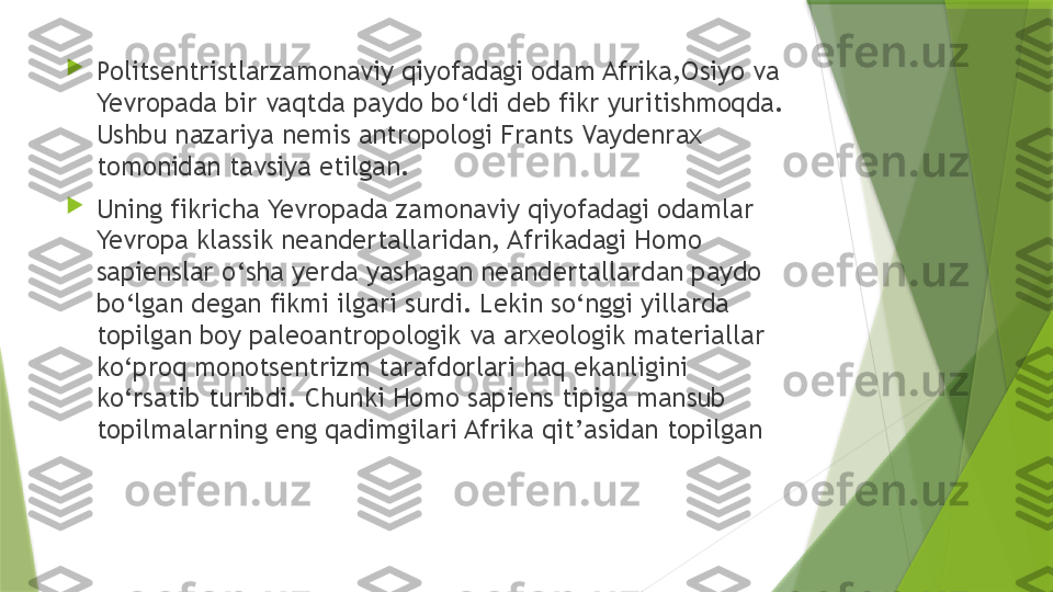 
Politsentristlarzamonaviy qiyofadagi odam Afrika,Osiyo va 
Yevropada bir vaqtda paydo bo‘ldi deb fikr yuritishmoqda. 
Ushbu nazariya nemis antropologi Frants Vaydenrax 
tomonidan tavsiya etilgan. 

Uning fikricha Yevropada zamonaviy qiyofadagi odamlar 
Yevropa klassik neandertallaridan, Afrikadagi Homo 
sapienslar o‘sha yerda yashagan neandertallardan paydo 
bo‘lgan degan fikmi ilgari surdi. Lekin so‘nggi yillarda 
topilgan boy paleoantropologik va arxeologik materiallar 
ko‘proq monotsentrizm tarafdorlari haq ekanligini 
ko‘rsatib turibdi. Chunki Homo sapiens tipiga mansub 
topilmalarning eng qadimgilari Afrika qit’asidan topilgan                 