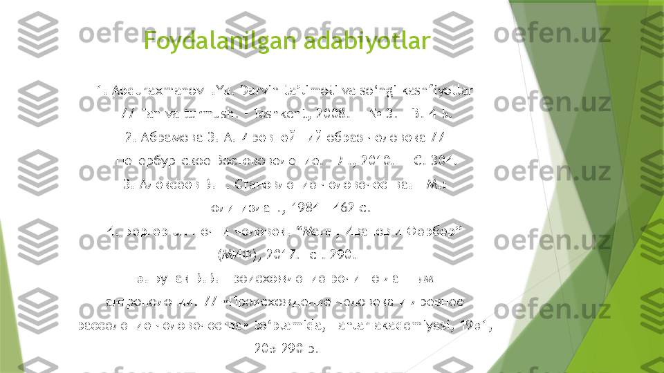 Foydalanilgan adabiyotlar
1. Abduraxmanov I.Yu. Darvin ta’limoti va so‘ngi kashfiyotlar 
// Fan va turmush. - Toshkent, 2008. — № 3. - B. 4-5.
2.  Абрамова 3. А. Древнейший образ человека // 
Петербургское Востоковедение. - Л., 2010. — С. 304.
3. Алексеев В.П. Становление человечества. - М.: 
Политиздат., 1984 - 462 с.
4. Бергер  JI.  Почти человек. “Манн, Иванов и Фербер” 
(МИФ), 2017.- с . 290.
5. Бунак В.В. Происхождение речи по данным 
антропологии. // «Происхождение человека и древнее 
расселение человечества»  to‘plamida, Fanlar akademiyasi, 1951, 
205-290 b.                 