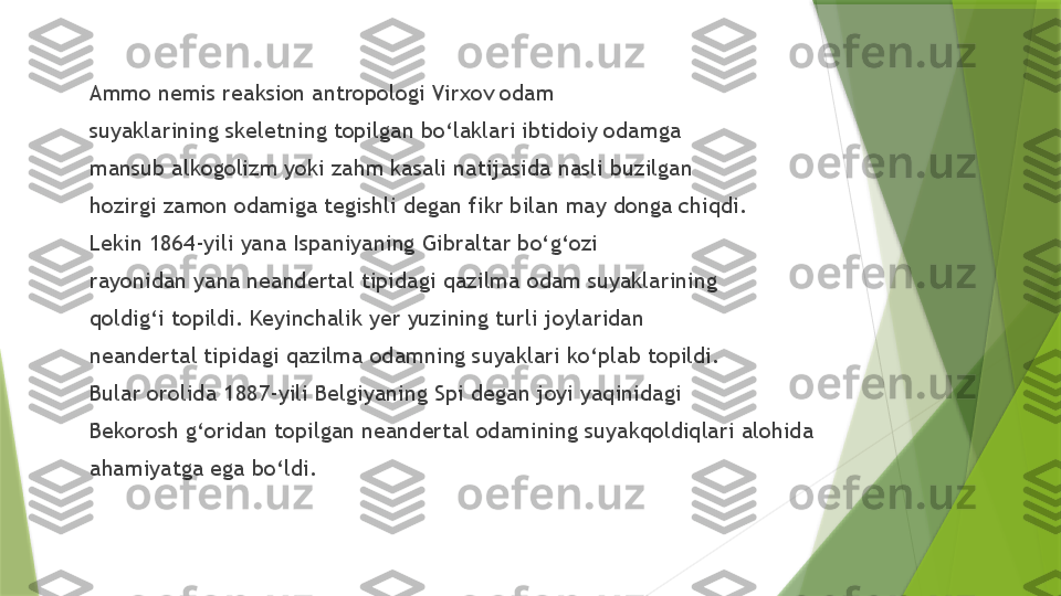 Ammo nemis reaksion antropologi Virxov odam 
suyaklarining skeletning topilgan bo‘laklari ibtidoiy odamga 
mansub alkogolizm yoki zahm kasali natijasida nasli buzilgan 
hozirgi zamon odamiga tegishli degan fikr bilan may donga chiqdi.
Lekin 1864-yili yana Ispaniyaning Gibraltar bo‘g‘ozi 
rayonidan yana neandertal tipidagi qazilma odam suyaklarining 
qoldig‘i topildi. Keyinchalik yer yuzining turli joylaridan 
neandertal tipidagi qazilma odamning suyaklari ko‘plab topildi. 
Bular orolida 1887-yili   Belgiyaning Spi dega n  joyi yaqinidagi
Bekorosh g‘oridan topilgan neandertal odamining suyakqoldiqlari alohida 
ahamiyatga ega bo‘ldi.                  