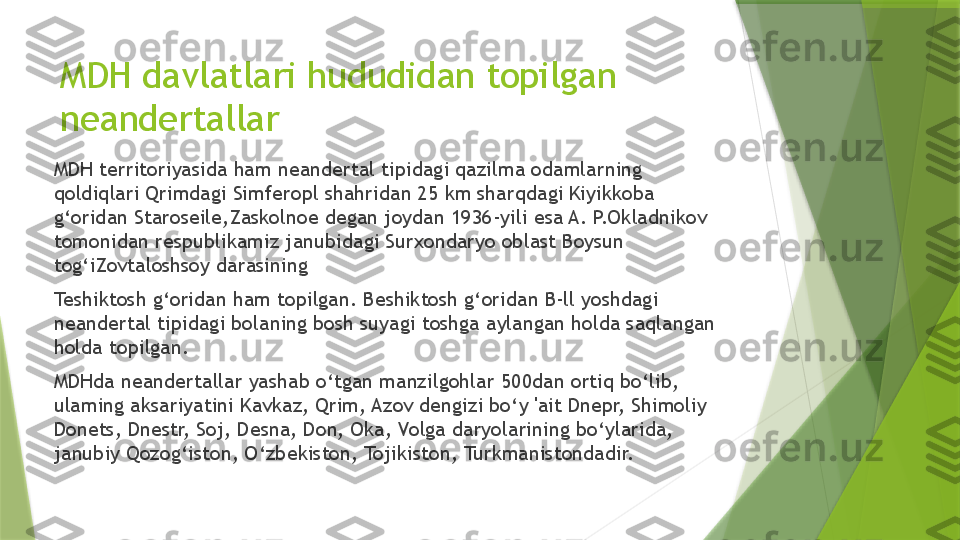 MDH davlatlari hududidan topilgan 
neandertallar
MDH territoriyasida ham neandertal tipidagi qazilma odamlarning 
qoldiqlari Qrimdagi Simferopl shahridan 25 km sharqdagi Kiyikkoba 
g‘oridan Staroseile,Zaskolnoe degan joydan 1936-yili esa A. P.Okladnikov 
tomonidan respublikamiz janubidagi Surxondaryo oblast Boysun 
tog‘iZovtaloshsoy darasining 
Teshiktosh g‘oridan ham topilgan. Beshiktosh g‘oridan B-ll yoshdagi 
neandertal tipidagi bolaning bosh suyagi toshga aylangan holda saqlangan 
holda topilgan.
MDHda neandertallar yashab o‘tgan manzilgohlar 500dan ortiq bo‘lib, 
ulaming aksariyatini Kavkaz, Qrim, Azov dengizi bo‘y 'ait Dnepr, Shimoliy 
Donets, Dnestr, Soj, Desna, Don, Oka, Volga daryolarining bo‘ylarida, 
janubiy Qozog‘iston,  O ‘zbekiston, Tojikiston, Turkmanistondadir.                 