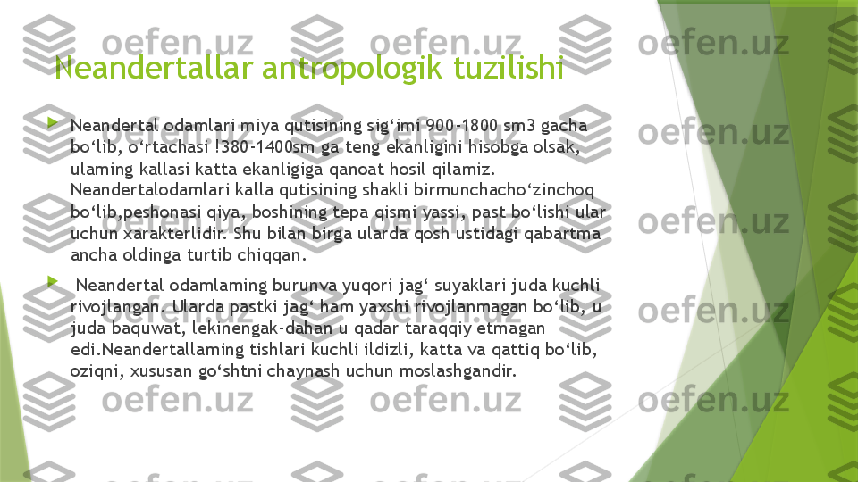 Neandertallar antropologik tuzilishi

Neandertal odamlari miya qutisining sig‘imi 900-1800 sm3 gacha 
bo‘lib, o‘rtachasi !380-1400sm ga teng ekanligini hisobga olsak, 
ulaming kallasi katta ekanligiga qanoat hosil qilamiz. 
Neandertalodamlari kalla qutisining shakli birmunchacho‘zinchoq 
bo‘lib,peshonasi qiya, boshining tepa qismi yassi, past bo‘lishi ular 
uchun xarakterlidir. Shu bilan birga ularda qosh ustidagi qabartma 
ancha oldinga turtib chiqqan .

  Neandertal odamlaming burunva yuqori jag‘ suyaklari juda kuchli 
rivojlangan. Ularda pastki jag‘ ham yaxshi rivojlanmagan bo‘lib, u 
juda baquwat, lekinengak-dahan u qadar taraqqiy etmagan 
edi.Neandertallaming tishlari kuchli ildizli, katta va qattiq bo‘lib, 
oziqni, xususan go‘shtni chaynash uchun moslashgandir.                 