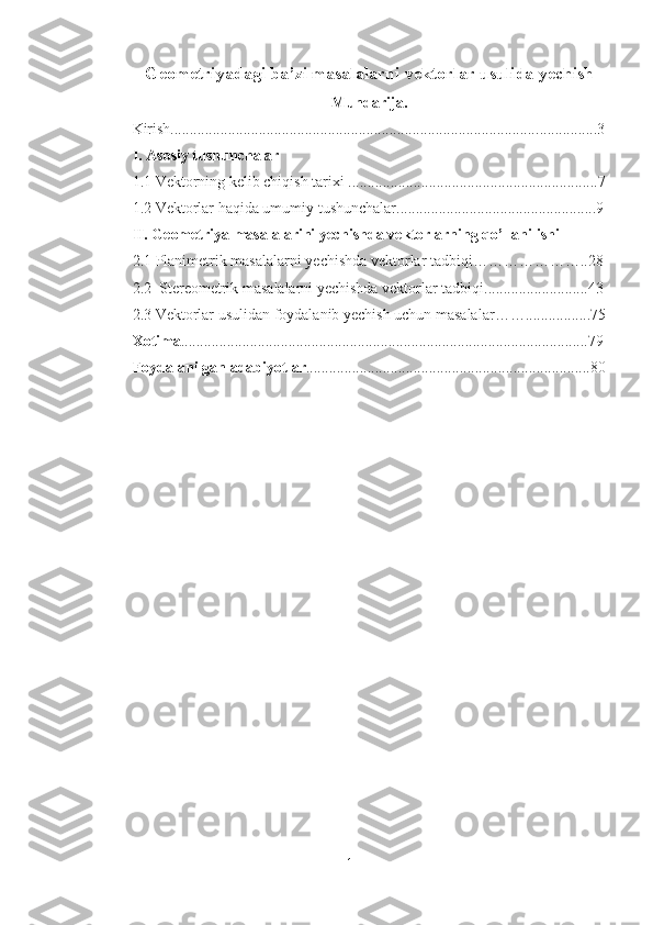 Geometriyadagi ba’zi masalalarni vektorlar usulida yechish
Mundarija.
Kirish................................................................................................ ........... ....3
I. Asosiy tushunchalar
1.1 Vektorning kelib chiqish tarixi .................................................................7
1.2 Vektorlar haqida umumiy tushunchalar....................................................9
II. Geometriya masalalarini yechishda vektorlarning qo’llanilishi
2.1 Planimetrik masalalarni yechishda vektorlar tadbiqi…………… …….. 28
2.2  Stereometrik masalalarni yechishda vektorlar tadbiqi...........................43
2.3 Vektorlar usulidan foydalanib yechish uchun masalalar …….............. ...75
Xotima ..........................................................................................................79
Foydalanilgan adabiyotlar ..........................................................................80
1 