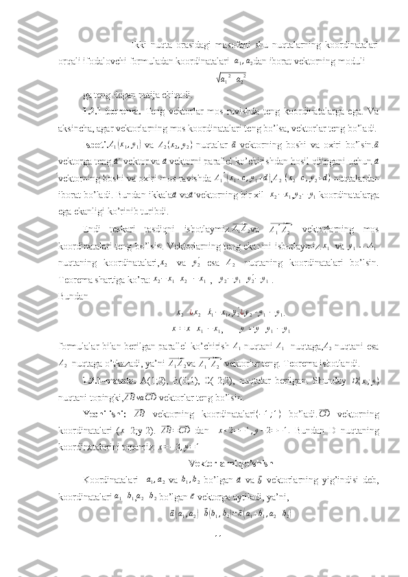 Ikki   nuqta   orasidagi   masofani   shu   nuqtalarning   koordinatalari
orqali ifodalovchi formuladan koordinatalari   a
1 , a
2 dan iborat vektorning moduli√a12+a22
ga teng degan natija chiqadi.
1.2.1-teorema.   Teng   vektorlar   mos   ravishda   teng   koordinatalarga   ega.   Va
aksincha, agar vektorlarning mos koordinatalari teng bo’lsa, vektorlar teng bo’ladi.
Isboti.	
A1(x1,y1)   va   A
2 ( x
2 , y
2 )
  nuqtalar  	⃗ a
  vektorning   boshi   va   oxiri   bo’lsin.	⃗ a
vektorga teng 	
⃗a ΄ vektor va 	⃗a  vektorni parallel ko’chirishdan hosil qilingani uchun 	⃗a
́vektorning boshi va oxiri mos ravishda  	
A1́(x1+c,y1+d) ,A2́(x2+c,y2+d)   nuqtalardan
iborat bo’ladi. Bundan ikkala	
⃗a  va	⃗a  	́vektorning bir xil    x
2 − x
1 , y
2 − y
1  koordinatalarga
ega ekanligi ko’rinib turibdi. 
Endi   teskari   tasdiqni   isbotlaymiz.	
⃗ A
1 A
2 va  	⃗A1́A2́   vektorlarning   mos
koordinatalari teng bo’lsin. Vektorlarning teng ekanini isbotlaymiz. x
1 ́
  va  	
y1́ —	A1́
nuqtaning   koordinatalari,	
x2́   va  	y2 ́   esa  	A2́   nuqtaning   koordinatalari   bo’lsin.
Teorema shartiga ko’ra: 	
x2−	x1 = x
2 ́
  − x
1 ́
,   	y2−	y1 = y
2 ́− y
1 ́
.
Bundan
x
2 ́
 	
¿x2+	´x1−	x1,y2 ́¿y2+y1́−	y1 .
x ́ = x + x
1 ́ − x
1 ,        y ́ = y + y
1 ́ − y
1
formulalar bilan berilgan parallel ko’chirish   A
1   nuqtani  
A1́   nuqtaga, A
2   nuqtani esa
A
2 ́
 nuqtaga o’tkazadi, ya’ni 	
⃗ A
1 A
2 va 	⃗A1́A2́  vektorlar teng. Teorema isbotlandi.
1.2.1-masala.   A(1;2),   B(0;1),   C(-2;2),   nuqtalar   berilgan.   Shunday   D ( x ; y )
nuqtani topingki,	
⃗ AB va	⃗ CD
 vektorlar teng bo’lsin.
Yechilishi:  	
⃗AB   vektorning   koordinatalari ( − 1 ; 1 )
  bo’ladi.	⃗CD   vektorning
koordinatalari   ( x
+2;y-2).  	
⃗AB	=⃗CD   dan     x + 2 = − 1 , y − 2 = − 1.
  Bundan   D   nuqtaning
koordinatalarini topamiz: 	
x=−3,y=1
Vektorlarni qo’shish
Koordinatalari    	
a1,a2   va  	b1,b2   bo’lgan  	⃗a   va  	⃗b   vektorlarning   yig’indisi   deb,
koordinatalari  a
1 + b
1 , a
2 + b
2  bo’lgan 	
⃗ c
 vektorga aytiladi, ya’ni,	
⃗
a( a
1 , a
2	) +	⃗ b( b
1 , b
2	) =	⃗ c( a
1 + b
1 , a
2 + b
2	)
11 