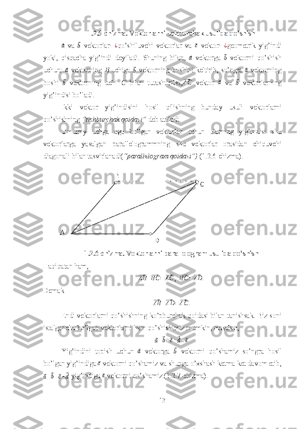 A B
C
D1.2.5-chizma. Vektorlarni uchburchak usulida qo’shish⃗a
  va  	⃗
b   vektorlar − ¿
qo’shiluvchi   vektorlar   va  	⃗ c
  vektor − ¿
geometrik   yig’indi
yoki,   qisqacha   yig’indi   deyiladi.   Shuning   bilan,  	
⃗a   vektorga  	⃗b   vektorni   qo’shish
uchun:  	
⃗ a
  vektorning   B   uchiga  	⃗
b   vektorning  boshini   keltirib,  so’ngra  	⃗ a
  vektorning
boshi  	
⃗b   vektorning   uchi   C   bilan   tutashtirilsa,	⃗AC   vektor  	⃗a   va  	⃗b   vektorlarning
yig’indisi bo’ladi.
Ikki   vektor   yig’indisini   hosil   qilishning   bunday   usuli   vektorlarni
qo’shishning  “uchburchak qoidasi”  deb ataladi.
Umumiy   uchga   ega   bo’lgan   vektorlar   uchun   ularning   yig’indisi   shu
vektorlarga   yasalgan   parallelogrammning   shu   vektorlar   orasidan   chiquvchi
diagonali bilan tasvirlanadi( “parallelogram qoidasi”)  (1.2.6-chizma).
1.2.6-chizma. Vektorlarni parallelogram usulida qo’shish
Haqiqatan ham,	
⃗AB	+⃗BC	=⃗AC
,  	⃗BC	=⃗AD	.
Demak	
⃗AB	+⃗AD	=⃗AC
.
Endi vektorlarni qo’shishning ko’pburchak qoidasi bilan tanishsak. Biz soni
istalgancha bo’lgan vektorlarni ham qo’shishimiz mumkin, masalan,	
⃗
a +	⃗ b +	⃗ c +	⃗ d +	⃗ e
Yig’indini   topish   uchun  	
⃗a   vektorga  	⃗b   vektorni   qo’shamiz   so’ngra   hosil
bo’lgan yig’indiga 	
⃗ c
 vektorni qo’shamiz va shunga o’xshash ketma-ket davom etib,	
⃗
a +	⃗ b +	⃗ c +	⃗ d  yig’indiga 	⃗ e
 vektorni qo’shamiz.(1.2.7-chizma).
13 