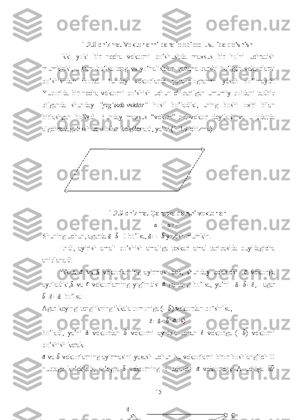 1.2.8-chizma. Vektorlarni parallelepiped usulida qo’shish
Ikki   yoki   bir   necha   vektorni   qo’shushda   maxsus   bir   holni   uchratish
mumkinki,   u   ham   bo’lsa   teng   va   yo’nalishlari   qarama-qarshi   bo’lgan   vektorlarni
qo’shishdan   iborat.   Bunday   vektorlarda   parallelogramm   yasab   bo’lmaydi.
Yuqorida   bir   necha   vektorni   qo’shish   uchun   chiqarilgan   umumiy   qoidani   tadbiq
qilganda   shunday   “yig’indi-vektor”   hosil   bo’ladiki,   uning   boshi   oxiri   bilan
birlashgan   bo’ladi.   Bunday   maxsus   “vektor”   nol-vektor   deyiladi   va   u   odatda
algebradagi 0 ishorasi bilan belgilanadi, ya’ni (1.2.9-chizma).
1.2.9-chizma. Qarama-qarshi vektorlar
a +( − a	) = 0
Shuning uchun, agarda 	
⃗a+⃗b =0 bo’lsa, 	⃗a=−	⃗b  yozish mumkin.
Endi,   ayirish   amali   qo’shish   amaliga   teskari   amal   tariqasida   quyidagicha
aniqlanadi:
Ikkita  	
⃗ a
  va  	⃗
b   vektorlarning   ayirmasi   deb,   shunday   uchinchi    	⃗ c
  vektorga
aytiladiki,	
⃗b   va  	⃗c   vektorlarning   yig’indisi  	⃗a   ga   teng   bo’lsa,   ya’ni    	⃗a−	⃗b=	⃗c,     agar	
⃗b+⃗c=	⃗a
  bo’lsa
Agar keyingi tenglikning ikkala tomoniga (	
−	⃗b ) vektordan qo’shilsa,	
⃗c=	⃗a−	⃗b
=	⃗a+¿ )
bo’ladi,   ya’ni  	
⃗a   vektordan  	⃗b   vektorni   ayirish   uchun  	⃗c   vektorga   (	−	⃗b )   vektorni
qo’shish kerak.	
⃗a
  va  	⃗b   vektorlarning ayirmasini yasash uchun bu vektorlarni biror boshlang’ich O
nuqtaga   ko’chirib,   so’ngra  	
⃗
b   vektorning   B   uchidan  	⃗a   vektorning   A   uchiga  	⃗BA
15
B
C 