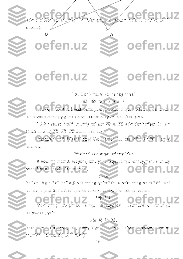 vektor   o’tkazilsa,   shuning   o’zi   izlangan  ⃗a−	⃗b   vektor   bo’ladi,   chunki(1.2.10-
chizma).
1.2.10-chizma. Vektorlar ayirmasi	
⃗BA	=⃗BO	+⃗OA
=
−	⃗ b +	⃗a =	⃗
a −	⃗ b
Shuning bilan,	
⃗a  va 	⃗b  vektorlarda yasalgan parallelogrammda diagonallaridan
biri u vektorlarning yig’indisini va ikkinchisi ayirmasini ifoda qiladi.
1.2.2-masala:   Boshi   umumiy   bo’lgan  	
⃗AB   va  	⃗AC   vektorlar   berilgan   bo’lsin
(1.2.5-chizma) 	
⃗AC	−⃗AB	=⃗BC  ekanini isbotlang.
Yechilishi:  	
⃗AB	+⃗BC	=⃗AC   tenglikka   egamiz.   Bu   esa  	⃗AC	−⃗AB	=⃗BC   ekanini
bildiradi.
Vektorni skalyarga ko’paytirish	
⃗a
  vektorni   biror   λ   skalyar   (haqiqiy)   ko’paytuvchiga   ko’paytirish,   shunday
yangi 
⃗b  vektor hosil qilish demakki,	
⃗
b = λ	⃗ a
bo’lsin.   Agar   λ>0   bo’lsa,	
⃗b   vektorning   yo’nalishi  	⃗a   vektorning   yo’nalishi   kabi
bo’ladi, agarda λ<0 bo’lsa, qarama-qarshisi bo’ladi. Har ikki holda ham	
|λ⃗a|=|λ||⃗a|
.
Vektorning   o’zgarmas   songa   ko’paytmasi   distributivlik   qonuniga
bo’ysunadi, ya’ni:
λ (	
⃗ a +	⃗ b ) = λ	⃗ a
+λ	⃗
b ,
boshqacha     qilib   aytganda,   oddiy   algebra   qoidasi   bo’yicha   qavslarni   ochish
mumkin. Haqiqatda (1.2.11-rasm)
16 AO 