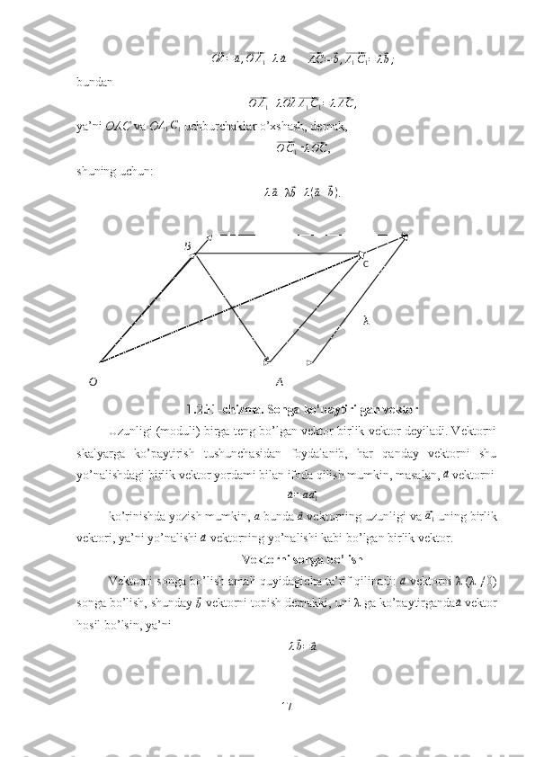 B
C
AO λ⃗OA =	⃗ a ,	⃗ O A
1 =	λ⃗a        	⃗AC	=	⃗b,⃗A1C1=	λ⃗b;
bundan	
⃗O	A1
= λ	⃗ OA	⃗ A
1 C
1 = λ	⃗ AC ,
ya’ni  OAC  va  O	
A1C1  uchburchaklar o’xshash, demak,	
⃗
O C
1 =	λ⃗OC ,
shuning uchun:
λ	
⃗ a
+λ	⃗
b = λ (	⃗ a +	⃗ b )
.
1.2.11-chizma. Songa ko’paytirilgan vektor
Uzunligi (moduli) birga teng bo’lgan vektor birlik vektor deyiladi. Vektorni
skalyarga   ko’paytirish   tushunchasidan   foydalanib,   har   qanday   vektorni   shu
yo’nalishdagi birlik vektor yordami bilan ifoda qilish mumkin, masalan, 	
⃗a  vektorni	
⃗a=	a⃗a1
ko’rinishda yozish mumkin,  	
a  bunda 	⃗a  vektorning uzunligi va 	⃗a1  uning birlik
vektori, ya’ni yo’nalishi 	
⃗a  vektorning yo’nalishi kabi bo’lgan birlik vektor.
Vektorni songa bo’lish
Vektorni songa bo’lish amali quyidagicha ta’rif qilinadi: 	
⃗a  vektorni λ (λ ≠0)
songa bo’lish, shunday 	
⃗b  vektorni topish demakki, uni λ ga ko’paytirganda	⃗a  vektor
hosil bo’lsin, ya’ni	
λ⃗b=	⃗a
17 